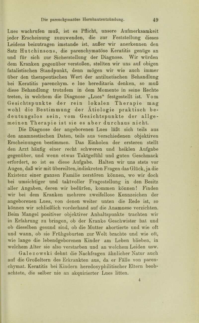 Lues wachrufen muß, ist es Pflicht, unsere Aufmerksamkeit jeder Erscheinung zuzuwenden, die zur Feststellung dieses Leidens beizutragen imstande ist, außer wir anerkennen den Satz Hutchinsons, die parenchymatöse Keratitis genüge an und für sich zur Sicherstellung der Diagnose. Wir würden dem Kranken gegenüber verstoßen, stellten wir uns auf obigen fatalistischen Standpunkt, denn mögen wir wie auch immer über den therapeutischen Wert der antiluetischen Behandlung bei Keratitis parenchym. e lue hereditaria denken, so muß diese Behandlung trotzdem in dem Momente in seine Rechte treten, in welchem die Diagnose „Lues“ festgestellt ist. Vom Ge si chtsp unkte der rein lokalen Therapie mag wohl die Bestimmung der Ätiologie praktisch be- deutungslos sein, vom Gesichtspunkte der allge- meinen Therapie ist sie es aber durchaus nicht. Die Diagnose der angeborenen Lues läßt sich teils aus den an amnestischen Daten, teils aus verschiedenen objektiven Erscheinungen bestimmen. Das Einholen der ersteren stellt den Arzt häufig einer recht schweren und heiklen Aufgabe gegenüber, und wenn etwas Taktgefühl und guten Geschmack erfordert, so ist es diese Aufgabe. Halten wir uns stets vor Augen, daß wir mit übereilten, indiskreten Fragen das Glück, ja die Existenz einer ganzen Familie zerstören können, wo wir doch bei umsichtiger und taktvoller Fragestellung in den Besitz aller Angaben, deren wir bedürfen, kommen können! Finden wir bei dem Kranken mehrere zweifellose Kennzeichen der angeborenen Lues, von denen weiter unten die Rede ist, so können wir schließlich vorderhand auf die Anamnese verzichten. Beim Mangel positiver objektiver Anhaltspunkte trachten wir in Erfahrung zu bringen, ob der Kranke Geschwister hat und ob dieselben gesund sind, ob die Mutter abortierte und wie oft und wann, ob sie Frühgeburten zur Welt brachte und wie oft, wie lange die lebendgeborenen Kinder am Leben blieben, in welchem Alter sie also verstürben und an welchem Leiden usw. Galezowski dehnt die Nachfragen ähnlicher Natur auch auf die Großeltern des Erkrankten aus, da er Fälle von paren- chymat. Keratitis bei Kindern heredosyphilitischer Eltern beob- achtete, die selber nie an akquirierter Lues litten. 4