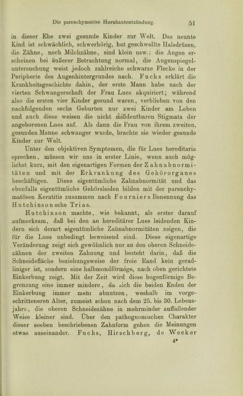 in dieser Ehe zwei gesunde Kinder zur Welt. Das neunte Kind ist schwächlich, schwerhörig, hat geschwellte Halsdrüsen, die Zähne, noch Milchzähne, sind klein usw.; die Augen er- scheinen bei äußerer Betrachtung normal, die Augenspiegel- untersuchung weist jedoch zahlreiche schwarze Flecke in der Peripherie des Augenhintergrundes nach. Fuchs erklärt die Krankheitsgeschichte dahin, der erste Mann habe nach der vierten Schwangerschaft der Frau Lues akquiriert; während also die ersten vier Kinder gesund waren, verblieben von den nachfolgenden sechs Geburten nur zwei Kinder am Leben und auch diese weisen die nicht mißdeutbaren Stigmata der angeborenen Lues auf. Als dann die Frau von ihrem zweiten, gesunden Manne schwanger wurde, brachte sie wieder gesunde Kinder zur Welt. Unter den objektiven Symptomen, die für Lues hereditaria sprechen, müssen wir uns in erster Linie, wenn auch mög- lichst kurz, mit den eigenartigen Formen der Zahnabnormi- täten und mit der Erkrankung des Gehörorganes beschäftigen. Diese eigentümliche Zahnabnormität und das ebenfalls eigentümliche Gehörsleiden bilden mit der parenchy- matösen Keratitis zusammen nach Fo u rnier s Benennung das Hutchinson sehe Trias. Hutchinson machte, wie bekannt, als erster darauf aufmerksam, daß bei den an hereditärer Lues leidenden Kin- dern sich derart eigentümliche Zahnabnormitäten zeigen, die für die Lues unbedingt beweisend sind. Diese eigenartige Veränderung zeigt sich gewöhnlich nur an den oberen Schneide- zähnen der zweiten Zahnung und besteht darin, daß die Schneidefläche beziehungsweise der freie Band kein gerad- liniger ist, sondern eine halbmondförmige, nach oben gerichtete Einkerbung zeigt. Mit der Zeit wird diese bogenförmige Be- grenzung eine immer mindere , da öich die beiden Enden der Einkerbung immer mein abnutzen, weshalb im vorge- schritteneren Alter, zumeist schon nach dem 25. bis 30. Lebens- jahre, die oberen Schneidezähne in mehrminder auffallender Weise kleiner sind. Über den pathognomischen Charakter dieser soeben beschriebenen Zahnform gehen die Meinungen etwas auseinander. Fuchs, Hirschberg, de Wecker 4*