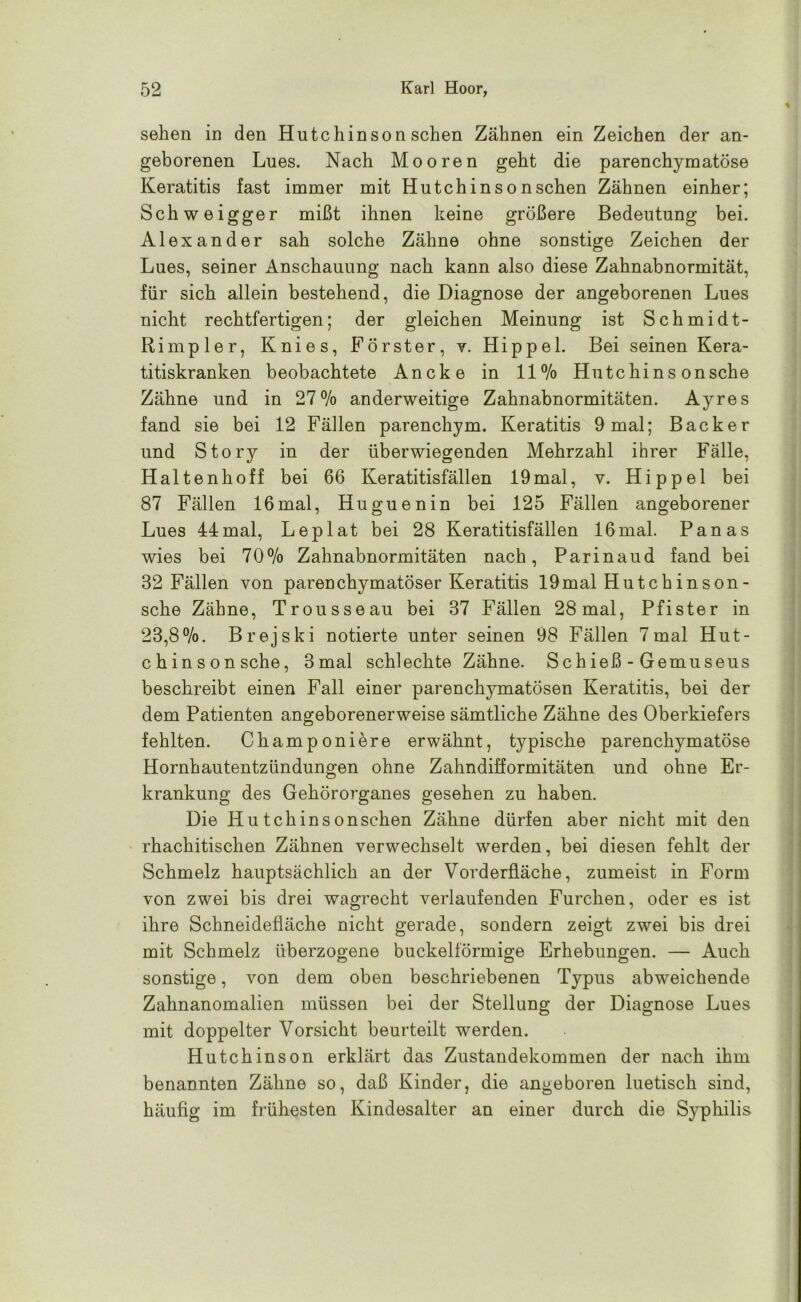 sehen in den Hutchinson sehen Zähnen ein Zeichen der an- geborenen Lues. Nach Mooren geht die parenchymatöse Keratitis fast immer mit Hutchinsonschen Zähnen einher; Schweigger mißt ihnen keine größere Bedeutung bei. Alexander sah solche Zähne ohne sonstige Zeichen der Lues, seiner Anschauung nach kann also diese Zahnabnormität, für sich allein bestehend, die Diagnose der angeborenen Lues nicht rechtfertigen; der gleichen Meinung ist Schmidt- Rimpier, Knies, Förster, v. Hippel. Bei seinen Kera- titiskranken beobachtete Ancke in 11% Hute hi n s onsehe Zähne und in 27% anderweitige Zahnabnormitäten. Ayres fand sie bei 12 Fällen parenchym. Keratitis 9 mal; Bäcker und Story in der überwiegenden Mehrzahl ihrer Fälle, Haltenhoff bei 66 Keratitisfällen 19mal, v. Hippel bei 87 Fällen 16mal, Huguenin bei 125 Fällen angeborener Lues 44mal, Leplat bei 28 Keratitisfällen 16mal. Panas wies bei 70% Zahnabnormitäten nach, Parinaud fand bei 32 Fällen von parenchymatöser Keratitis 19mal Hutchinson- sche Zähne, Trousseau bei 37 Fällen 28 mal, Pfister in 23,8%. Brejski notierte unter seinen 98 Fällen 7mal Hut- chinson sehe, 3 mal schlechte Zähne. Schieß-Gemüse us beschreibt einen Fall einer parendrymatösen Keratitis, bei der dem Patienten angeborenerweise sämtliche Zähne des Oberkiefers fehlten. Champoniere erwähnt, typische parenchymatöse Hornhautentzündungen ohne Zahndifformitäten und ohne Er- krankung des Gehöro7’ganes gesehen zu haben. Die Hutchinsonschen Zähne dürfen aber nicht mit den rhachitischen Zähnen verwechselt werden, bei diesen fehlt der Schmelz hauptsächlich an der Vorderfläche, zumeist in Form von zwei bis drei wagrecht verlaufenden Furchen, oder es ist ihre Schneidefläche nicht gerade, sondern zeigt zwei bis drei mit Schmelz überzogene buckelförmige Erhebungen. — Auch sonstige, von dem oben beschriebenen Typus abweichende Zahnanomalien müssen bei der Stellung der Diagnose Lues mit doppelter Vorsicht beurteilt werden. Hutchinson erklärt das Zustandekommen der nach ihm benannten Zähne so, daß Kinder, die angeboren luetisch sind, häufig im frühesten Kindesalter an einer durch die Syphilis