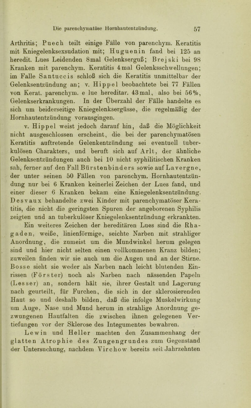 Arthritis; Puech teilt einige Fälle von parenchym. Keratitis mit Kniegelenksexsudation mit; Huguenin fand bei 125 an keredit. Lues Leidenden 8mal Gelenkserguß; Brejski bei 98 Kranken mit parenchym. Keratitis 4mal Gelenksschwellungen; im Falle Santuccis schloß sich die Keratitis unmittelbar der Gelenksentzündung an; v. Hippel beobachtete bei 77 Fällen von Kerat. parench}un. e lue hereditär. 43mal, also bei 56%, Gelenkserkrankungen. In der Überzahl der Fälle handelte es sich um beiderseitige Kniegelenksergüsse, die regelmäßig der Hornhautentzündung vorausgingen. V. Hippel weist jedoch darauf hin, daß die Möglichkeit nicht ausgeschlossen erscheint, die bei der parenchymatösen Keratitis auftretende Gelenkentzündung sei eventuell tuber- kulösen Charakters, und beruft sich auf Arlt, der ähnliche Gelenksentzündungen auch bei 10 nicht syphilitischen Kranken sah, ferner auf den Fall Bürstenbinders sowie auf Lavergne, der unter seinen 50 Fällen von parenchym. Hornhautentzün- dung nur bei 6 Kranken keinerlei Zeichen der Lues fand, und einer dieser 6 Kranken bekam eine Kniegelenksentzündung. Desvaux behandelte zwei Kinder mit parenchymatöser Kera- titis, die nicht die geringsten Spuren der angeborenen Syphilis zeigten und an tuberkulöser Kniegelenksentzündung erkrankten. Ein weiteres Zeichen der hereditären Lues sind die Rha- gaden, weiße, linienförmige, seichte Narben mit strahliger Anordnung, die zumeist um die Mundwinkel herum gelegen sind und hier nicht selten einen vollkommenen Kranz bilden; zuweilen finden wir sie auch um die Augen und an der Stirne. Bosse sieht sie weder als Narben nach leicht blutenden Ein- rissen (Förster) noch als Narben nach nässenden Papeln (Lesser) an, sondern hält sie, ihrer Gestalt und Lagerung nach geurteilt, für Furchen, die sich in der sklerosierenden Haut so und deshalb bilden, daß die infolge Muskelwirkung um Auge, Nase und Mund herum in strahlige Anordnung ge- zwungenen Hautf'alten die zwischen ihnen gelegenen Ver- tiefungen vor der Sklerose des Integumentes bewahren. Lew in und Heller machten den Zusammenhang der glatten Atrophie des Zungengrundes zum Gegenstand der Untersuchung, nachdem Virchow bereits seit Jahrzehnten