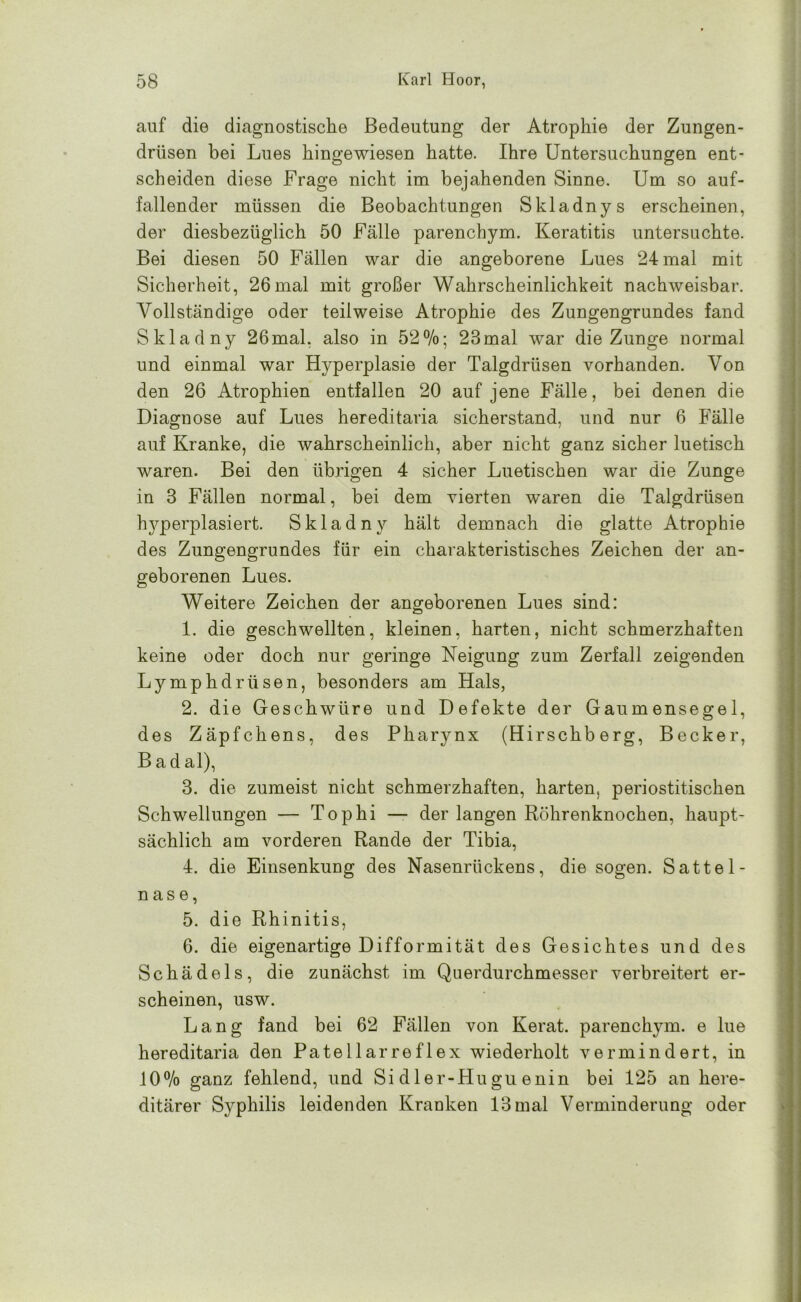 auf die diagnostische Bedeutung der Atrophie der Zungen- drüsen bei Lues hingewiesen hatte. Ihre Untersuchungen ent- scheiden diese Frage nicht im bejahenden Sinne. Um so auf- fallender müssen die Beobachtungen Skladnys erscheinen, der diesbezüglich 50 Fälle parencbym. Keratitis untersuchte. Bei diesen 50 Fällen war die angeborene Lues 24 mal mit Sicherheit, 26mal mit großer Wahrscheinlichkeit nachweisbar. Vollständige oder teilweise Atrophie des Zungengrundes fand Skladny 26mal. also in 52%; 23mal war die Zunge normal und einmal war Hyperplasie der Talgdrüsen vorhanden. Von den 26 Atrophien entfallen 20 auf jene Fälle, bei denen die Diagnose auf Lues hereditaria sicherstand, und nur 6 Fälle auf Kranke, die wahrscheinlich, aber nicht ganz sicher luetisch waren. Bei den übrigen 4 sicher Luetischen war die Zunge in 3 Fällen normal, bei dem vierten waren die Talgdrüsen hyperplasiert. Skladny hält demnach die glatte Atrophie des Zungengrundes für ein charakteristisches Zeichen der an- geborenen Lues. Weitere Zeichen der angeborenen Lues sind: 1. die geschwellten, kleinen, harten, nicht schmerzhaften keine oder doch nur geringe Neigung zum Zerfall zeigenden Lymphdrtisen, besonders am Hals, 2. die Geschwüre und Defekte der Gaumensegel, des Zäpfchens, des Pharynx (Hirschberg, Becker, B ad al), 3. die zumeist nicht schmerzhaften, harten, periostitischen Schwellungen — Tophi — der langen Röhrenknochen, haupt- sächlich am vorderen Rande der Tibia, 4. die Einsenkung des Nasenrückens, die sogen. Sattel- nase, 5. die Rhinitis, 6. die eigenartige Difformität des Gesichtes und des Schädels, die zunächst im Querdurchmesser verbreitert er- scheinen, usw. Lang fand bei 62 Fällen von Kerat. parencbym. e lue hereditaria den Patellarreflex wiederholt vermindert, in 10% ganz fehlend, und Sidler-Huguenin bei 125 an here- ditärer Syphilis leidenden Kranken 13 mal Verminderung oder