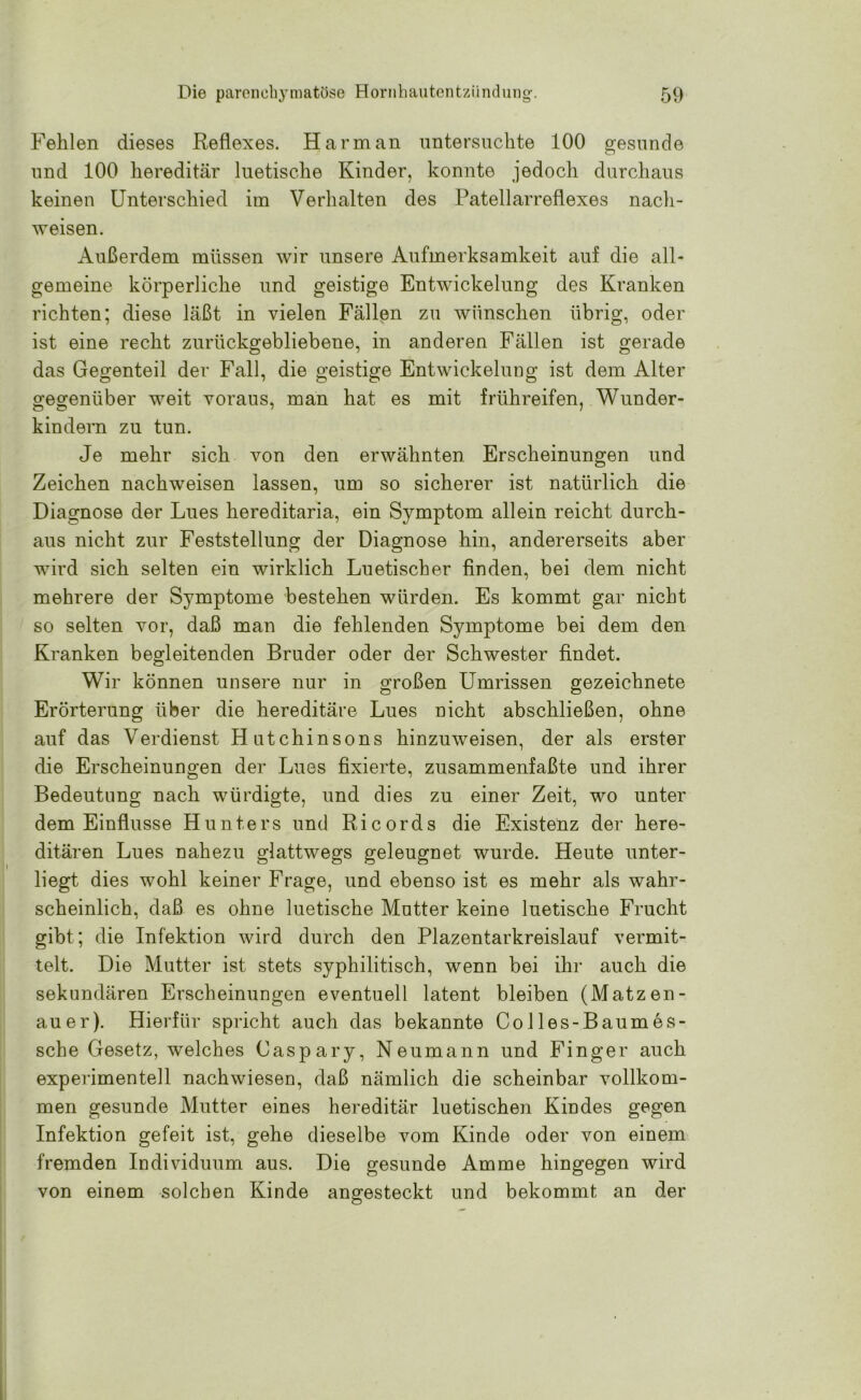 Fehlen dieses Reflexes. Harman untersuchte 100 gesunde und 100 hereditär luetische Kinder, konnte jedoch durchaus keinen Unterschied im Verhalten des Patellarreflexes nach- weisen. Außerdem müssen wir unsere Aufmerksamkeit auf die all- gemeine körperliche und geistige Entwickelung des Kranken richten; diese läßt in vielen Fällen zu wünschen übrig, oder ist eine recht zurückgebliebene, in anderen Fällen ist gerade das Gegenteil der Fall, die geistige Entwickelung ist dem Alter gegenüber weit voraus, man hat es mit frühreifen, Wunder- kindern zu tun. Je mehr sich von den erwähnten Erscheinungen und Zeichen nachweisen lassen, um so sicherer ist natürlich die Diagnose der Lues hereditaria, ein Symptom allein reicht durch- aus nicht zur Feststellung der Diagnose hin, andererseits aber wird sich selten ein wirklich Luetischer finden, bei dem nicht mehrere der Symptome bestehen würden. Es kommt gar nicht so selten vor, daß man die fehlenden Symptome bei dem den Kranken begleitenden Bruder oder der Schwester findet. Wir können unsere nur in großen Umrissen gezeichnete Erörterung über die hereditäre Lues nicht abschließen, ohne auf das Verdienst Hutchinsons hinzuweisen, der als erster die Erscheinungen der Lues fixierte, zusammenfaßte und ihrer Bedeutung nach würdigte, und dies zu einer Zeit, wo unter dem Einflüsse Hunters und Ricords die Existenz der here- ditären Lues nahezu glattwegs geleugnet wurde. Heute unter- liegt dies wohl keiner Frage, und ebenso ist es mehr als wahr- scheinlich, daß es ohne luetische Mutter keine luetische Frucht gibt; die Infektion wird durch den Plazentarkreislauf vermit- telt. Die Mutter ist stets syphilitisch, wenn bei ihr auch die sekundären Erscheinungen eventuell latent bleiben (Matzen- auer). Hierfür spricht auch das bekannte Colles-Baumes- sche Gesetz, welches Caspary, Neumann und Finger auch experimentell nachwiesen, daß nämlich die scheinbar vollkom- men gesunde Mutter eines hereditär luetischen Kindes gegen Infektion gefeit ist, gehe dieselbe vom Kinde oder von einem fremden Individuum aus. Die gesunde Amme hingegen wird von einem solchen Kinde angesteckt und bekommt an der