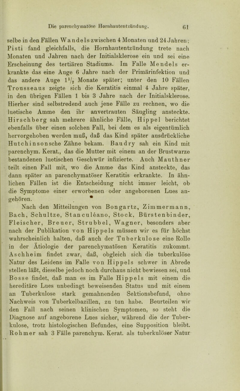 selbe in den Fällen Wandels zwischen 4 Monaten und 24 Jahren; Pisti fand gleichfalls, die Hornhautentzündung trete nach Monaten und Jahren nach der Initialsklerose ein und sei eine Erscheinung des tertiären Stadiums. Im Falle Mendels er- krankte das eine Auge 6 Jahre nach der Primärinfektion und das andere Auge l1/^ Monate später; unter den 10 Fällen Trousseaus zeigte sich die Keratitis einmal 4 Jahre später, in den übrigen Fällen 1 bis 3 Jahre nach der Initialsklerose. Hierher sind selbstredend auch jene Fälle zu rechnen, wo die luetische Amme den ihr anvertrauten Säugling ansteckte. Hirschberg sah mehrere ähnliche Fälle, Hippel berichtet ebenfalls über einen solchen Fall, bei dem es als eigentümlich hervorgehoben werden muß, daß das Kind später ausdrückliche Hutchinson sehe Zähne bekam. Bau dry sah ein Kind mit parenchym. Kerat., das die Mutter mit einem an der Brustwarze bestandenen luetischen Geschwür infizierte. Auch Mauthner teilt einen Fall mit, wo die Amme das Kind ansteckte, das dann später an parenchymatöser Keratitis erkrankte.. In ähn- lichen Fällen ist die Entscheidung nicht immer leicht, ob die Symptome einer erworbenen oder angeborenen Lues an- gehören. * Nach den Mitteilungen von Bongartz, Zimmermann, Bach, Schultze, Stanculeano, Stock, Bürstenbinder, Fleischer, Breuer, Strubbel, Wagner, besonders aber nach der Publikation von Hippels müssen wir es für höchst wahrscheinlich halten, daß auch der Tuberkulose eine Rolle in der Ätiologie der parenchymatösen Keratitis zukommt. Asch he im findet zwar, daß, obgleich sich die tuberkulöse Natur des Leidens im Falle von Hippels schwer in Abrede stellen läßt, dieselbe jedoch noch durchaus nicht bewiesen sei, und Bosse findet, daß man es im Falle Hippels mit einem die hereditäre Lues unbedingt beweisenden Status und mit einem an Tuberkulose stark gemahnenden Sektionsbefund, ohne Nachweis von Tuberkelbazillen, zu tun habe. Beurteilen wir den Fall nach seinen klinischen Symptomen, so steht die Diagnose auf angeborene Lues sicher, während die der Tuber- kulose, trotz histologischen Befundes, eine Supposition bleibt. Rohm er sah 3 Fälle parenchym. Kerat. als tuberkulöser Natur