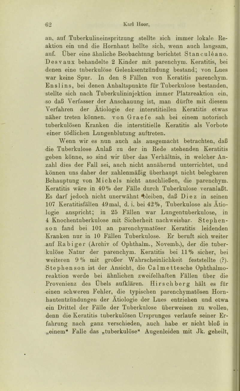 an, auf Tuberkulineinspritzung stellte sich immer lokale Re- aktion ein und die Hornhaut hellte sich, wenn auch langsam, auf. Über eine ähnliche Beobachtung berichtet Stanculeano. Desvaux behandelte 2 Kinder mit parenchym. Keratitis, bei denen eine tuberkulöse Gelenksentzündung bestand; von Lues war keine Spur. In den 8 Fällen von Keratitis parenchym. Ens lins, bei denen Anhaltspunkte für Tuberkulose bestanden, stellte sich nach Tuberkulininjektion immer Platzreaktion ein, so daß Verfasser der Anschauung ist, man dürfte mit diesem Verfahren der Ätiologie der interstitiellen Keratitis etwas näher treten können, von Graefe sah bei einem notorisch tuberkulösen Kranken die interstitielle Keratitis als Vorbote einer tödlichen Lungenblutung auftreten. Wenn wir es nun auch als ausgemacht betrachten, daß die Tuberkulose Anlaß zu der in Rede stehenden Keratitis geben könne, so sind wir über das Verhältnis, in welcher An- zahl dies der Fall sei, auch nicht annähernd unterrichtet, und können uns daher der zahlenmäßig überhaupt nicht belegbaren Behauptung von Michels nicht anschließen, die parenchym. Keratitis wäre in 40% der Fälle durch Tuberkulose veranlaßt. Es darf jedoch nicht unerwähnt bleiben, daß Diez in seinen 107 Keratitisfällen 49mal, d. i. bei 42%, Tuberkulose als Ätio- logie anspricht; in 25 Fällen war Lungentuberkulose, in 4 Knochentuberkulose mit Sicherheit nachweisbar. Stephen- son fand bei 101 an parenchymatöser Keratitis leidenden Kranken nur in 10 Fällen Tuberkulose. Er beruft sich weiter auf Rabiger (Archiv of Ophthalm., Novemb.), der die tuber- kulöse Natur der parenchym. Keratitis bei 11% sicher, bei weiteren 9 % mit großer Wahrscheinlichkeit feststellte (?). Stephen son ist der Ansicht, die Calmettesche Ophthalmo- reaktion werde bei ähnlichen zweifelhaften Fällen über die Provenienz des Übels aufklären. Hirsch berg hält es für einen schweren Fehler, die typischen parenchymatösen Horn- hautentzündungen der Ätiologie der Lues entziehen und etwa ein Drittel der Fälle der Tuberkulose überweisen zu wollen, denn die Keratitis tuberkulösen Ursprunges verlaufe seiner Er- fahrung nach ganz verschieden, auch habe er nicht bloß in „einem“ Falle das „tuberkulöse“ Augenleiden mit Jk. geheilt,