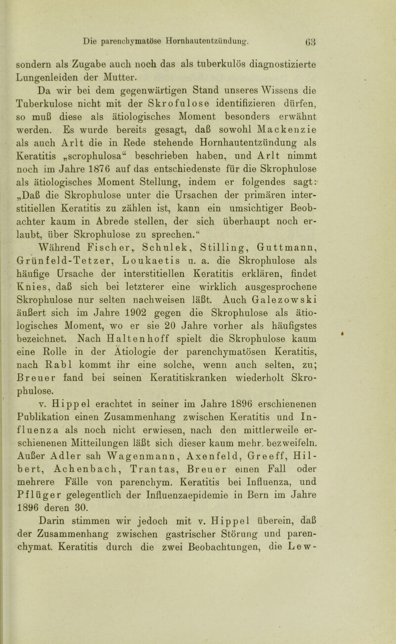sondern als Zugabe auch noch das als tuberkulös diagnostizierte Lungenleiden der Mutter. Da wir bei dem gegenwärtigen Stand unseres Wissens die Tuberkulose nicht mit der Skrofulöse identifizieren dürfen, so muß diese als ätiologisches Moment besonders erwähnt werden. Es wurde bereits gesagt, daß sowohl Mackenzie als auch Arlt die in Rede stehende Hornhautentzündung als Keratitis „scrophulosau beschrieben haben, und Arlt nimmt noch im Jahre 1876 auf das entschiedenste für die Skrophulose als ätiologisches Moment Stellung, indem er folgendes sagt: „Daß die Skrophulose unter die Ursachen der primären inter- stitiellen Keratitis zu zählen ist, kann ein umsichtiger Beob- achter kaum in Abrede stellen, der sich überhaupt noch er- laubt, über Skrophulose zu sprechen.“ Während Fischer,. Schulek, Stilling, Guttmann, Grünfeld-Tetzer, Loukaetis u. a. die Skrophulose als häufige Ursache der interstitiellen Keratitis erklären, findet Knies, daß sich bei letzterer eine wirklich ausgesprochene Skrophulose nur selten nachweisen läßt. Auch Galezowski äußert sich im Jahre 1902 gegen die Skrophulose als ätio- logisches Moment, wo er sie 20 Jahre vorher als häufigstes bezeichnet. Nach Halten hoff spielt die Skrophulose kaum eine Rolle in der Ätiologie der parenchymatösen Keratitis, nach Rabl kommt ihr eine solche, wenn auch selten, zu; Breuer fand bei seinen Keratitiskranken wiederholt Skro- phulose. y. Hippel erachtet in seiner im Jahre 1896 erschienenen Publikation einen Zusammenhang zwischen Keratitis und In- fluenza als noch nicht erwiesen, nach den mittlerweile er- schienenen Mitteilungen läßt sich dieser kaum mehr, bezweifeln. Außer Adler sah Wagenmann, Axenfeld, Greeff, Hil- bert, Achenbach, Trantas, Breuer einen Fall oder mehrere Fälle von parenchym. Keratitis bei Influenza, und Pflüger gelegentlich der Influenzaepidemie in Bern im Jahre 1896 deren 30. Darin stimmen wir jedoch mit v. Hippel überein, daß der Zusammenhang zwischen gastrischer Störung und paren- chymat. Keratitis durch die zwei Beobachtungen, die Lew-