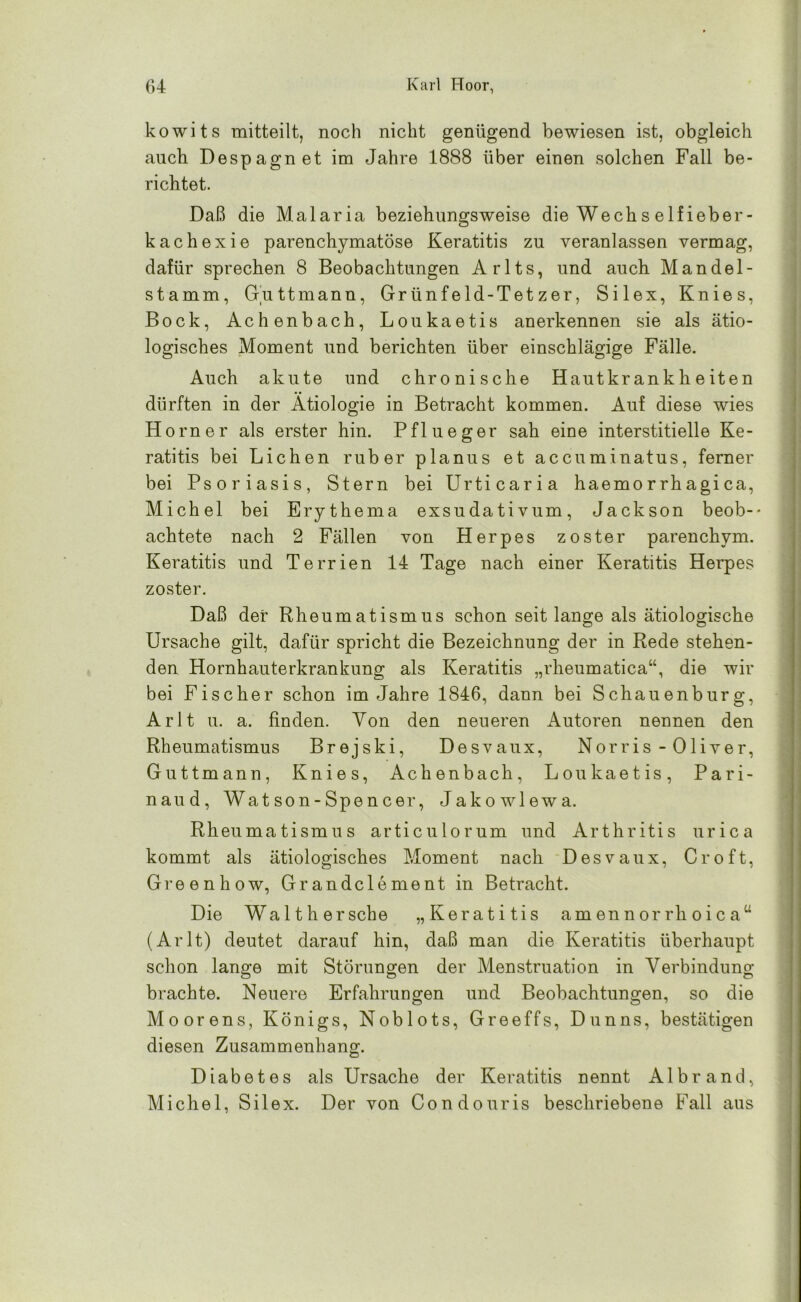 kowits mitteilt, noch nicht genügend bewiesen ist, obgleich auch Despagnet im Jahre 1888 über einen solchen Fall be- richtet. Daß die Malaria beziehungsweise die Wechselfieber- kachexie parenchymatöse Keratitis zu veranlassen vermag, dafür sprechen 8 Beobachtungen Arlts, und auch Mandel- stamm, Guttmann, Gr ünfeld-Tet zer, Silex, Knies, Bock, Achenbach, Loukaetis anerkennen sie als ätio- logisches Moment und berichten über einschlägige Fälle. Auch akute und chronische Hautkrankheiten dürften in der Ätiologie in Betracht kommen. Auf diese wies Horner als erster hin. Pflueger sah eine interstitielle Ke- ratitis bei Lichen ruber planus et accuminatus, ferner bei Psoriasis, Stern bei Urticaria haemorrhagica, Michel bei Erythema exsudativum, Jackson beob-* achtete nach 2 Fällen von Herpes zoster parenchym. Keratitis und Terrien 14 Tage nach einer Keratitis Herpes zoster. Daß der Rheumatismus schon seit lange als ätiologische Ursache gilt, dafür spricht die Bezeichnung der in Rede stehen- den Hornhauterkrankung als Keratitis „rheumatica“, die wir bei Fischer schon im Jahre 1846, dann bei Schauenburg, Arlt u. a. finden. Von den neueren Autoren nennen den Rheumatismus Brejski, Desvaux, Norris - Oliver, Guttmann, Knies, Achenbach, Loukaetis, Pari- naud, Watson-Spencer, Jakowlewa. Rheumatismus articulorum und Arthritis urica kommt als ätiologisches Moment nach Desvaux, Cr oft, Greenhow, Grandclement in Betracht. Die Waith ersehe „Keratitis amennorrhoica“ (Arlt) deutet darauf hin, daß man die Keratitis überhaupt schon lange mit Störungen der Menstruation in Verbindung brachte. Neuere Erfahrungen und Beobachtungen, so die Moorens, Königs, Noblots, Greeffs, Dunns, bestätigen diesen Zusammenhang. Diabetes als Ursache der Keratitis nennt Albrand, Michel, Silex. Der von Condouris beschriebene Fall aus