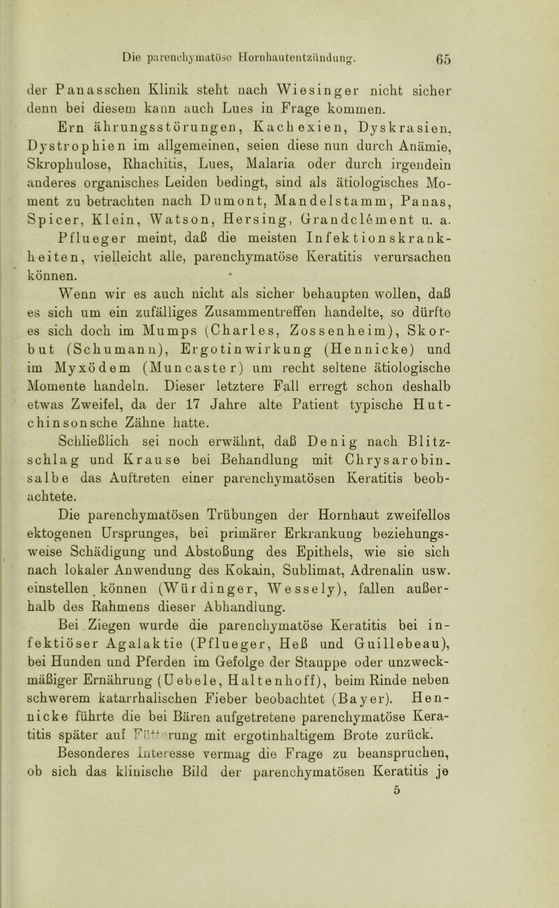 der Panasselten Klinik steht nach Wiesinger nicht sicher denn bei diesem kann auch Lues in Frage kommen. Ern ährungsstörungen, Kachexien, Dyskrasien, Dystrophien im allgemeinen, seien diese nun durch Anämie, Skroplmlose, Rhachitis, Lues, Malaria oder durch irgendein anderes organisches Leiden bedingt, sind als ätiologisches Mo- ment zu betrachten nach Dumont, Mandelstamm, Panas, Spicer, Klein, Watson, Hersing, Grandclement u. a. P flu eg er meint, daß die meisten Infektionskrank- heiten, vielleicht alle, parenchymatöse Keratitis verursachen können. Wenn wir es auch nicht als sicher behaupten wollen, daß es sich um ein zufälliges Zusammentreffen handelte, so dürfte es sich doch im Mumps (Charles, Zossenheim), Skor- but (Schumann), Ergotinwirkung (Hennicke) und im Myxödem (Muncaster) um recht seltene ätiologische Momente handeln. Dieser letztere Fall erregt schon deshalb etwas Zweifel, da der 17 Jahre alte Patient typische Hut- chinsonsche Zähne hatte. Schließlich sei noch erwähnt, daß Denig nach Blitz- schlag und Krause bei Behandlung mit Chrysar obin_ salbe das Auftreten einer parenchymatösen Keratitis beob- achtete. Die parenchymatösen Trübungen der Hornhaut zweifellos ektogenen Ursprunges, bei primärer Erkrankung beziehungs- weise Schädigung und Abstoßung des Epithels, wie sie sich nach lokaler Anwendung des Kokain, Sublimat, Adrenalin usw. einstellen können (Würdinger, Wessely), fallen außer- halb des Rahmens dieser Abhandlung. Bei Ziegen wurde die parenchymatöse Keratitis bei in- fektiöser Agalaktie (Pflueger, Heß und Guillebeau), bei Hunden und Pferden im Gefolge der Stauppe oder unzweck- mäßiger Ernährung (Uebele, Haltenhoff), beim Rinde neben schwerem katarrhalischen Fieber beobachtet (Bayer). Hen- nicke führte die bei Bären aufgetretene parenchymatöse Kera- titis später auf Fütterung mit ergotinhaltigem Brote zurück. Besonderes Interesse vermag die Frage zu beanspruchen, ob sich das klinische Bild der parenchymatösen Keratitis je 5