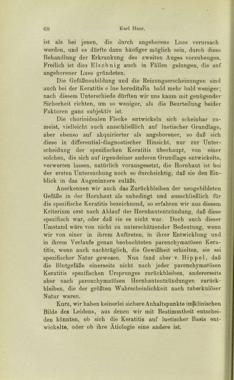 ist als bei jenen, die unrch angeborene Lues verursach werden, und es dürfte dann häufiger möglich sein, durch diese Behandlung der Erkrankung des zweiten Auges vorzubeugen. Freilich ist dies Elschnig auch in Fällen gelungen, die auf angeborener Lues gründeten. Die Gefäßneubildung und die Reizungserscheinungen sind auch bei der Keratitis e lue hereditaria bald mehr bald weniger; nach diesem Unterschiede dürften wir uns kaum mit genügender Sicherheit richten, um so weniger, als die Beurteilung beider Faktoren ganz subjektiv ist. Die chorioidealen Flecke entwickeln sich scheinbar zu- meist, vielleicht auch ausschließlich auf luetischer Grundlage, aber ebenso auf akquirierter als angeborener, so daß sich diese in differential-diagnostischer Hinsicht, nur zur Unter- scheidung der spezifischen Keratitis überhaupt, von einer solchen, die sich auf irgendeiner anderen Grundlage entwickelte, verwerten lassen, natürlich vorausgesetzt, die Hornhaut ist bei der ersten Untersuchung noch so durchsichtig, daß sie den Ein- blick in das Augeninnere zuläßt. Anerkennen wir auch das Zurückbleiben der neugebildeten Gefäße in der Hornhaut als unbedingt und ausschließlich für die spezifische Keratitis bezeichnend, so erfahren wir aus diesem Kriterium erst nach Ablauf der Hornhautentzündung, daß diese spezifisch war, oder daß sie es nicht war. Doch auch dieser Umstand wäre von nicht zu unterschätzender Bedeutung, wenn wir von einer in ihrem Auftreten, in ihrer Entwicklung und in ihrem Verlaufe genau beobachteten parenchymatösen Kera- titis, wenn auch nachträglich, die Gewißheit erhielten, sie sei spezifischer Natur gewesen. Nun fand aber v. Hippel, daß die Blutgefäße einerseits nicht nach jeder parenchymatösen Keratitis spezifischen Ursprunges Zurückbleiben, andererseits aber nach parenchymatösen Hornhautentzündungen Zurück- bleiben, die der größten Wahrscheinlichkeit nach tuberkulöser Natur waren. Kurz, wir haben keinerlei sichere Anhaltspunkte imjklinischen Bilde des Leidens, aus denen wir mit Bestimmtheit entschei- den könnten, ob sich die Keratitis auf luetischer Basis ent- wickelte, oder ob ihre Ätiologie eine andere ist.