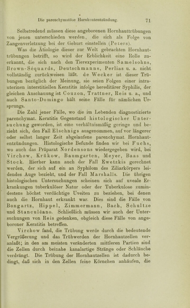 Selbstredend müssen diese angeborenen Hornhauttrübungen von jenen unterschieden werden, die sich als Folge von Zangenverletzung bei der Geburt einstellen (Peters). Was die Ätiologie dieser zur Welt gebrachten Hornhaut- trübungen betrifft, so wird der Erblichkeit eine Rolle zu- erkannt, die sich nach den Tierexperimenten Samelsohns, Brown-Sequards, Deutschmanns, Perlias u. a. nicht vollständig zurückweisen läßt, de Wecker ist dieser Trü- bungen bezüglich der Meinung, sie seien Folgen einer intra- uterinen interstitiellen Keratitis infolge hereditärer Syphilis, der gleichen Anschauung ist Couzon, Trattner, Reis u. a., und auch Santo-Domingo hält seine Fälle für nämlichen Ur- sprungs. Die Zahl jener Fälle, wo die im Lebenden diagnostizierte parenchymat. Keratitis Gegenstand histologischer Unter- suchung geworden, ist eine verhältnismäßig geringe und be- zieht sich, den Fall E lschnigs ausgenommen, auf vor längerer oder selbst langer Zeit abgelaufene parenchymat. Hornhaut- entzündungen. Histologische Befunde finden wir bei Fuchs, wo auch das Präparat Nordensons wiedergegeben wird, bei Virchow, Krükow, Baumgarten, Meyer, Baas und Stock. Hierher kann auch der Fall Ewetzkis gerechnet werden, der sich auf ein an Syphilom des Ziliarkörpers lei- dendes Auge bezieht, und der Fall Marshalls. Die übrigen histologischen Untersuchungen scheinen sich auf uveale Er- krankungen tuberkulöser Natur oder der Tuberkulose zumin- destens höchst verdächtige Uveiten zu beziehen, bei denen auch die Hornhaut erkrankt war. Dies sind die Fälle von Bongar tz, Hippel, Zimmermann, Bach, Schultze und Stanculeano. Schließlich müssen wir auch der Unter- suchungen von Reis gedenken, obgleich diese Fälle von ange- borener Keratitis betreffen. Yirchow fand, die Trübung werde durch die bedeutende Vergrößerung und das Trüb werden der Hornhautzellen ver- anlaßt; in den am meisten veränderten mittleren Partien sind die Zellen durch beinahe kanalartige Stränge oder Schläuche verdrängt. Die Trübung der Hornhautzellen ist dadurch be- dingt, daß sich in den Zellen feine Körnchen anhäufen, die