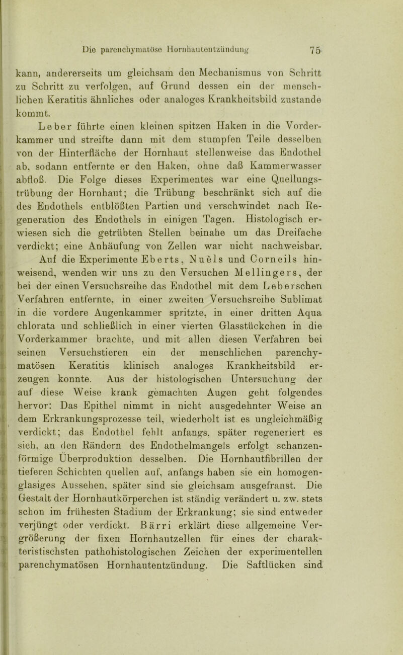 kann, andererseits um gleichsam den Mechanismus von Schritt zu Schritt zu verfolgen, auf Grund dessen ein der mensch- lichen Keratitis ähnliches oder analoges Krankheitsbild zustande kommt. Leber führte einen kleinen spitzen Haken in die Vorder- kammer und streifte dann mit dem stumpfen Teile desselben von der Hinterfläche der Hornhaut stellenweise das Endothel ab. sodann entfernte er den Haken, ohne daß Kammerwasser abfloß. Die Folge dieses Experimentes war eine Quellungs- trübung der Hornhaut; die Trübung beschränkt sich auf die des Endothels entblößten Partien und verschwindet nach Re- generation des Endothels in einigen Tagen. Histologisch er- wiesen sich die getrübten Stellen beinahe um das Dreifache verdickt; eine Anhäufung von Zellen war nicht nachweisbar. Auf die Experimente Eb erts , Nuels und Corneils hin- weisend, wenden wir uns zu den Versuchen Mellingers, der bei der einen Versuchsreihe das Endothel mit dem Leberschen Verfahren entfernte, in einer zweiten Versuchsreihe Sublimat in die vordere Augenkammer spritzte, in einer dritten Aqua chlorata und schließlich in einer vierten Glasstückchen in die Vorderkammer brachte, und mit allen diesen Verfahren bei seinen Versuchstieren ein der menschlichen parenchy- matösen Keratitis klinisch analoges Krankheitsbild er- zeugen konnte. Aus der histologischen Untersuchung der auf diese Weise krank gemachten Augen geht folgendes hervor: Das Epithel nimmt in nicht ausgedehnter Weise an dem Erkrankungsprozesse teil, wiederholt ist es ungleichmäßig verdickt; das Endothel fehlt anfangs, später regeneriert es sich, an den Rändern des Endothelmangels erfolgt schanzen- förmige Überproduktion desselben. Die Hornhautfibrillen der tieferen Schichten quellen auf, anfangs haben sie ein homogen- glasiges Aussehen, später sind sie gleichsam ausgefranst. Die Gestalt der Hornhautkörperchen ist ständig verändert u. zw. stets schon im frühesten Stadium der Erkrankung; sie sind entweder verjüngt oder verdickt. Bärri erklärt diese allgemeine Ver- größerung der fixen Hornhautzellen für eines der charak- teristischsten pathohistologischen Zeichen der experimentellen parenchymatösen Hornhautentzündung. Die Saftlücken sind