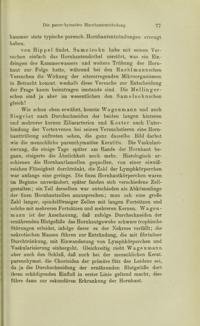 kammer stets typische parench. Hornhautentzündungen erzeugt haben. von Hippel findet, Samelsohn habe mit seinen Ver- suchen einfach das Hornhautendothel zerstört, was ein Ein- dringen des Kammerwassers und weiters Trübung der Horn- haut zur Folge hatte, während bei den Rae hl mann sehen Versuchen die Wirkung der eitererregenden Mikroorganismen in Betracht kommt, weshalb diese Versuche zur Entscheidung der Frage kaum beizutragen imstande sind. Die Meiling er- sehen sind ja aber im wesentlichen den Samelsohnschen t Wie schon oben erwähnt, konnte Wagen mann und auch Siegrist nach Durchschneiden der beiden langen hinteren und mehrerer kurzen Ziliararterien und Koster nach Unter- bindung der Vortexvenen bei seinen Versuchstieren eine Horn- hauttrübung auftreten sehen, die ganz dasselbe Bild darbot wie die menschliche parenchymatöse Keratitis. Die Vaskulari- sierung, die einige Tage später am Rande der Hornhaut be- gann, steigerte die Ähnlichkeit noch mehr. Histologisch er- schienen die Hornhautlamellen gequollen, von einer eiweiß- reichen Flüssigkeit durchtränkt, die Zahl der Lymphkörperchen war anfangs eine geringe. Die fixen Hornhautkörperchen waren im Beginne unverändert, später fanden sich verschiedene Zell- gestalten; ein Teil derselben war entschieden als Abkömmlinge der fixen Hornhautzellen anzusprechen; man sah eine große Zahl langer, spindelförmiger Zellen mit langen Fortsätzen und solche mit mehreren Fortsätzen und mehreren Kernen. Wagen - mann ist der Anschauung, daß zufolge Durchschneiden der ernährenden Blutgefäße das Hornhautgewebe schwere trophische Störungen erleidet, infolge derer es der Nekrose verfällt; die nekrotischen Massen führen zur Entzündung, die mit fibrinöser Durchtränkung, mit Einwanderung von Lymphkörperchen und Vaskularisierung einhergeht. Gleichzeitig zieht Wagenmann aber auch den Schluß, daß auch bei der menschlichen Kerat. parenchymat. die Chorioidea der primäre Sitz des Leidens sei, da ja die Durchschneidung der ernährenden Blutgefäße dort ihren schädigenden Einfluß in erster Linie geltend macht; dies führe dann zur sekundären Erkrankung der Hornhaut.