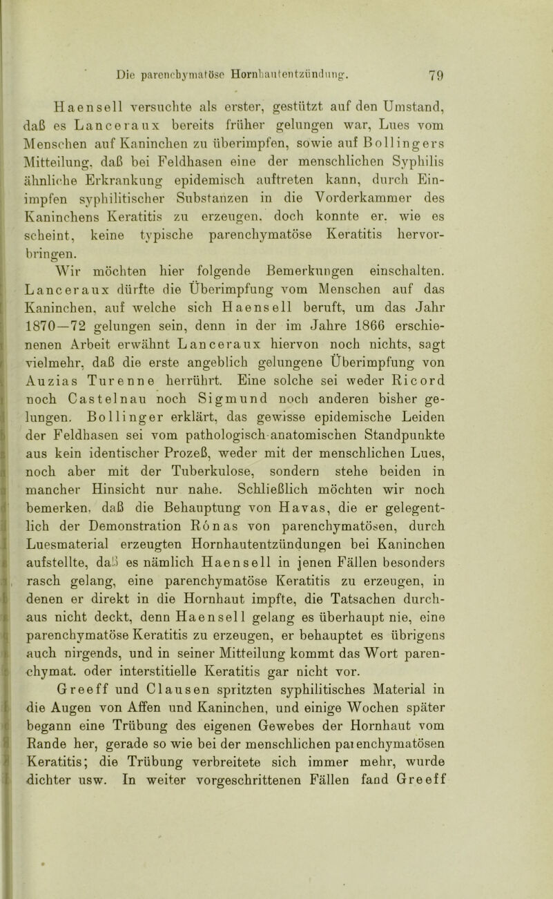 Haensell versuchte als erster, gestützt auf den Umstand, daß es Lanceraux bereits früher gelungen war, Lues vom Menschen auf Kaninchen zu überimpfen, sowie auf Bollingers Mitteilung, daß bei Feldhasen eine der menschlichen Syphilis ähnliche Erkrankung epidemisch auftreten kann, durch Ein- impfen syphilitischer Substanzen in die Vorderkammer des Kaninchens Keratitis zu erzeugen, doch konnte er. wie es scheint, keine typische parenchymatöse Keratitis hervor- bringen. Wir möchten hier folgende Bemerkungen einschalten. Lanceraux dürfte die Überimpfung vom Menschen auf das Kaninchen, auf welche sich Haensell beruft, um das Jahr 1870—72 gelungen sein, denn in der im Jahre 1866 erschie- nenen Arbeit erwähnt Lanceraux hiervon noch nichts, sagt vielmehr, daß die erste angeblich gelungene Überimpfung von Auzias Tu renne herrührt. Eine solche sei weder Ri cord noch Cast ein au noch Sigmund noch anderen bisher ge- lungen. Bollinger erklärt, das gewisse epidemische Leiden der Feldhasen sei vom pathologisch-anatomischen Standpunkte aus kein identischer Prozeß, weder mit der menschlichen Lues, noch aber mit der Tuberkulose, sondern stehe beiden in mancher Hinsicht nur nahe. Schließlich möchten wir noch bemerken, daß die Behauptung von Havas, die er gelegent- lich der Demonstration Rönas von parenchymatösen, durch Luesmaterial erzeugten Hornhautentzündungen bei Kaninchen aufstellte, daß es nämlich Haensell in jenen Fällen besonders , rasch gelang, eine parenchymatöse Keratitis zu erzeugen, in denen er direkt in die Hornhaut impfte, die Tatsachen durch- aus nicht deckt, denn Haensell gelang es überhaupt nie, eine parenchymatöse Keratitis zu erzeugen, er behauptet es übrigens auch nirgends, und in seiner Mitteilung kommt das Wort paren- chymat. oder interstitielle Keratitis gar nicht vor. G ree ff und Clausen spritzten syphilitisches Material in die Augen von Affen und Kaninchen, und einige Wochen später begann eine Trübung des eigenen Gewebes der Hornhaut vom Rande her, gerade so wie bei der menschlichen pai enchymatösen Keratitis; die Trübung verbreitete sich immer mehr, wurde dichter usw. In weiter vorgeschrittenen Fällen fand Greeff