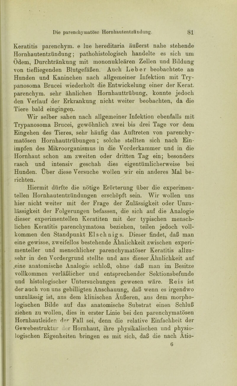 Keratitis parenchym. e lue liereditaria äußerst nahe stehende Hornhautentzündung; pathohistologisch handelte es sich um Ödem, Durchtränkung mit mononukleären Zellen und Bildung von tiefliegenden Blutgefäßen. Auch Leber beobachtete an Hunden und Kaninchen nach allgemeiner Infektion mit Try- panosoma Brucei wiederholt die Entwickelung einer der Kerat. parenchym. sehr ähnlichen Hornhauttrübung, konnte jedoch den Verlauf der Erkrankung nicht weiter beobachten, da die Tiere bald eingingen. Wir selber sahen nach allgemeiner Infektion ebenfalls mit Trypanosoma Brucei, gewöhnlich zwei bis drei Tage vor dem Eingehen des Tieres, sehr häufig das Auftreten von parenchy- matösen Hornhauttrübungen; solche stellten sich nach Ein- impfen des Mikroorganismus in die Vorderkammer und in die Hornhaut schon am zweiten oder dritten Tag ein; besonders rasch und intensiv geschah dies eigentümlicherweise bei Hunden. Über diese Versuche wollen wir ein anderes Mal be- richten. Hiermit dürfte die nötige Erörterung über die experimen- tellen Hornhautentzündungen erschöpft sein. Wir wollen uns hier nicht wreiter mit der Frage der Zulässigkeit oder Unzu- lässigkeit der Folgerungen befassen, die sich auf die Analogie dieser experimentellen Keratiten mit der typischen mensch- lichen Keratitis parenchymatosa beziehen, teilen jedoch voll- kommen den Standpunkt Elschnigs. Dieser findet, daß man eine gewisse, zweifellos bestehende Ähnlichkeit zwischen experi- menteller und menschlicher parenchymatöser Keratitis allzu- sehr in den Vordergrund stellte und aus dieser Ähnlichkeit auf .eine anatomische Analogie schloß, ohne daß man im Besitze vollkommen verläßlicher und entsprechender Sektionsbefunde und histologischer Untersuchungen gewesen wäre. Reis ist der auch von uns gebilligten Anschauung, daß wenn es irgendwo unzulässig ist, aus dem klinischen Äußeren, aus dem morpho- logischen Bilde auf das anatomische Substrat einen Schluß ziehen zu wollen, dies in erster Linie bei den parenchymatösen Hornhautleiden der Fall sei, denn die relative Einfachheit der Gewebestruktur der Hornhaut, ihre physikalischen und physio- logischen Eigenheiten bringen es mit sich, daß die nach Ätio- 0