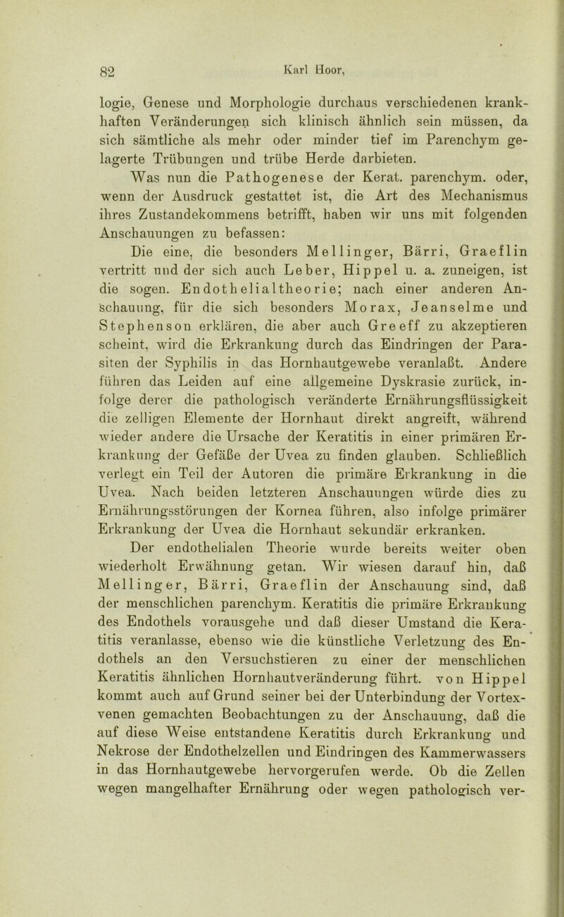 logie, Genese und Morphologie durchaus verschiedenen krank- haften Veränderungen sich klinisch ähnlich sein müssen, da sich sämtliche als mehr oder minder tief im Parenchym ge- lagerte Trübungen und trübe Herde darbieten. Was nun die Pathogenese der Kerat. parenchym. oder, wenn der Ausdruck gestattet ist, die Art des Mechanismus ihres Zustandekommens betrifft, haben wir uns mit folgenden Anschauungen zu befassen: Die eine, die besonders Mellinger, Bärri, Graeflin vertritt und der sich auch Leber, Hippel u. a. zuneigen, ist die sogen. Endothelialtheorie; nach einer anderen An- schauung, für die sich besonders Morax, Jeanselme und Stephenson erklären, die aber auch Gre eff zu akzeptieren scheint, wird die Erkrankung durch das Eindringen der Para- siten der Syphilis in das Hornhautgewebe veranlaßt. Andere führen das Leiden auf eine allgemeine Dyskrasie zurück, in- folge derer die pathologisch veränderte Ernährungsflüssigkeit die zelligen Elemente der Hornhaut direkt angreift, während wieder andere die Ursache der Keratitis in einer primären Er- krankung der Gefäße der Uvea zu finden glauben. Schließlich verlegt ein Teil der Autoren die primäre Erkrankung in die Uvea. Nach beiden letzteren Anschauungen würde dies zu Ernährungsstörungen der Kornea führen, also infolge primärer Erkrankung der Uvea die Hornhaut sekundär erkranken. Der endothelialen Theorie wurde bereits weiter oben wiederholt Erwähnung getan. Wir wiesen darauf hin, daß Mellinger, Bärri, Graeflin der Anschauung sind, daß der menschlichen parenchym. Keratitis die primäre Erkrankung des Endothels vorausgehe und daß dieser Umstand die Kera- titis veranlasse, ebenso wie die künstliche Verletzung des En- dothels an den Versuchstieren zu einer der menschlichen Keratitis ähnlichen Hornhautveränderung führt, von Hippel kommt auch auf Grund seinerbei der Unterbindung der Vortex- venen gemachten Beobachtungen zu der Anschauung, daß die auf diese Weise entstandene Keratitis durch Erkrankung und Nekrose der Endothelzellen und Eindringen des Kammerwassers in das Hornhautgewebe hervorgerufen werde. Ob die Zellen wegen mangelhafter Ernährung oder wegen pathologisch ver-