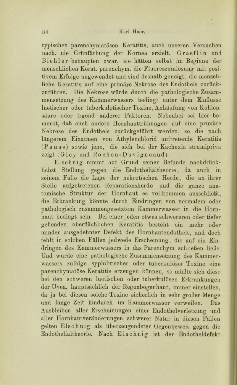 typischen parenchymatösen Keratitis, auch unseren Versuchen nach, nie Grünfärbung der Kornea erzielt. Graeflin und Bi eh ler behaupten zwar, sie hätten selbst im Beginne der menschlichen Kerat. parenchym. die Fluoreszeinlösung mit posi- tivem Erfolge angewendet und sind deshalb geneigt, die mensch- liche Keratitis auf eine primäre Nekrose des Endothels zurück- zuführen. Die Nekrose würde durch die pathologische Zusam- mensetzung des Kammerwassers bedingt unter dem Einflüsse luetischer oder tuberkulotischer Toxine, Anhäufung von Kohlen- säure oder irgend anderer Faktoren. Nebenbei sei hier be- merkt, daß auch andere Hornhauttrübungen auf eine primäre Nekrose des Endothels zurückgeführt werden, so die nach längerem Einatmen von Äthylenchlorid auftretende Keratitis (Panas) sowie jene, die sich bei der Kachexia strumipriva zeigt (Gley und Ro chon-Duvi gneaud). Elschnig nimmt auf Grund seiner Befunde nachdrück- lichst Stellung gegen die Endothelialtheorie, da auch in seinem Falle die Lage der nekrotischen Herde, die an ihrer Stelle aufgetretenen Reparationsherde und die ganze ana- tomische Struktur der Hornhaut es vollkommen ausschließt, die Erkrankung könnte durch Eindringen von normalem oder pathologisch zusammengesetztem Kammerwasser in die Horn- haut bedingt sein. Bei einer jeden etwas schwereren oder tiefer gehenden oberflächlichen Keratitis besteht ein mehr oder minder ausgedehnter Defekt des Hornhautendothels, und doch fehlt in solchen Fällen jedwede Erscheinung, die auf ein Ein- dringen des Kammerwassers in das Parenchym schließen ließe. Und würde eine pathologische Zusammensetzung des Kammer- wassers zufolge syphilitischer oder tuberkulöser Toxine eine parenchymatöse Keratitis erzeugen können, so müßte sich diese bei den schweren luetischen oder tuberkulösen Erkrankungen der Uvea, hauptsächlich der Regenbogenhaut, immer einstellen, da ja bei diesen solche Toxine sicherlich in sehr großer Menge und lange Zeit hindurch im Kammerwasser verweilen. Das Ausbleiben aller Erscheinungen einer Endothelverletzung und aller Hornhautveränderungen schwerer Natur in diesen Fällen gelten Elschnig als überzeugendster Gegenbeweis gegen die Endothelialtheorie. Nach Elschnig ist der Endotheldefekt