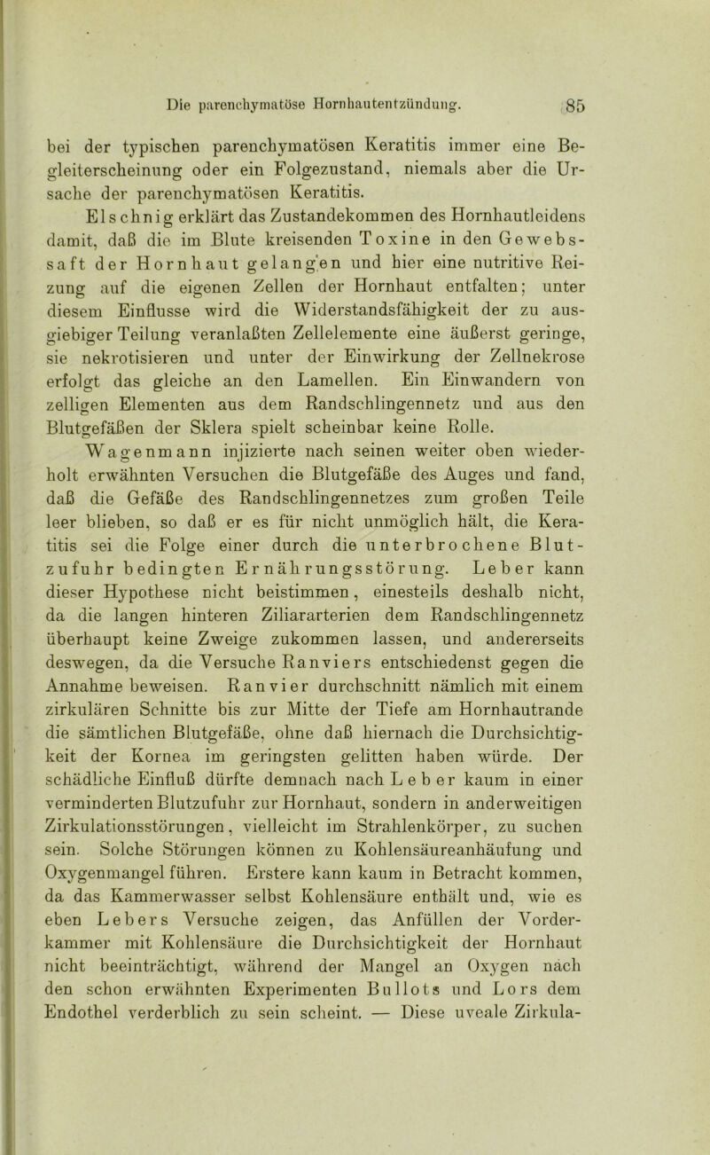 bei der typischen parenchymatösen Keratitis immer eine Be- gleiterscheinung oder ein Folgezustand, niemals aber die Ur- sache der parenchymatösen Keratitis. Elschnig erklärt das Zustandekommen des Hornhautleidens damit, daß die im Blute kreisenden Toxine in den Ge webs- saft der Hornhaut gelangen und hier eine nutritive Rei- zung auf die eigenen Zellen der Hornhaut entfalten; unter diesem Einflüsse wird die Widerstandsfähigkeit der zu aus- giebiger Teilung veranlaßten Zellelemente eine äußerst geringe, sie nekrotisieren und unter der Einwirkung der Zellnekrose erfolgt das gleiche an den Lamellen. Ein Einwandern von zelligen Elementen aus dem Randschlingennetz und aus den Blutgefäßen der Sklera spielt scheinbar keine Rolle. Wagenmann injizierte nach seinen weiter oben wieder- holt erwähnten Versuchen die Blutgefäße des Auges und fand, daß die Gefäße des Randschlingennetzes zum großen Teile leer blieben, so daß er es für nicht unmöglich hält, die Kera- titis sei die Folge einer durch die unterbrochene Blut- zufuhr bedingten Ernährungsstörung. Leber kann dieser Hypothese nicht beistimmen, einesteils deshalb nicht, da die langen hinteren Ziliararterien dem Randschlingennetz überhaupt keine Zweige zukommen lassen, und andererseits deswegen, da die Versuche Ranviers entschiedenst gegen die Annahme beweisen. Ran vier durchschnitt nämlich mit einem zirkulären Schnitte bis zur Mitte der Tiefe am Hornhautrande die sämtlichen Blutgefäße, ohne daß hiernach die Durchsichtig- keit der Kornea im geringsten gelitten haben würde. Der schädliche Einfluß dürfte demnach nach Leber kaum in einer verminderten Blutzufuhr zur Hornhaut, sondern in anderweitigen Zirkulationsstörungen, vielleicht im Strahlenkörper, zu suchen sein. Solche Störungen können zu Kohlensäureanhäufung und Oxygenmangel führen. Erstere kann kaum in Betracht kommen, da das Kammerwasser selbst Kohlensäure enthält und, wie es eben Lebers Versuche zeigen, das Anfüllen der Vorder- kammer mit Kohlensäure die Durchsichtigkeit der Hornhaut nicht beeinträchtigt, während der Mangel an Oxygen nach den schon erwähnten Experimenten Bullots und Lors dem Endothel verderblich zu sein scheint. — Diese uveale Zirkula-