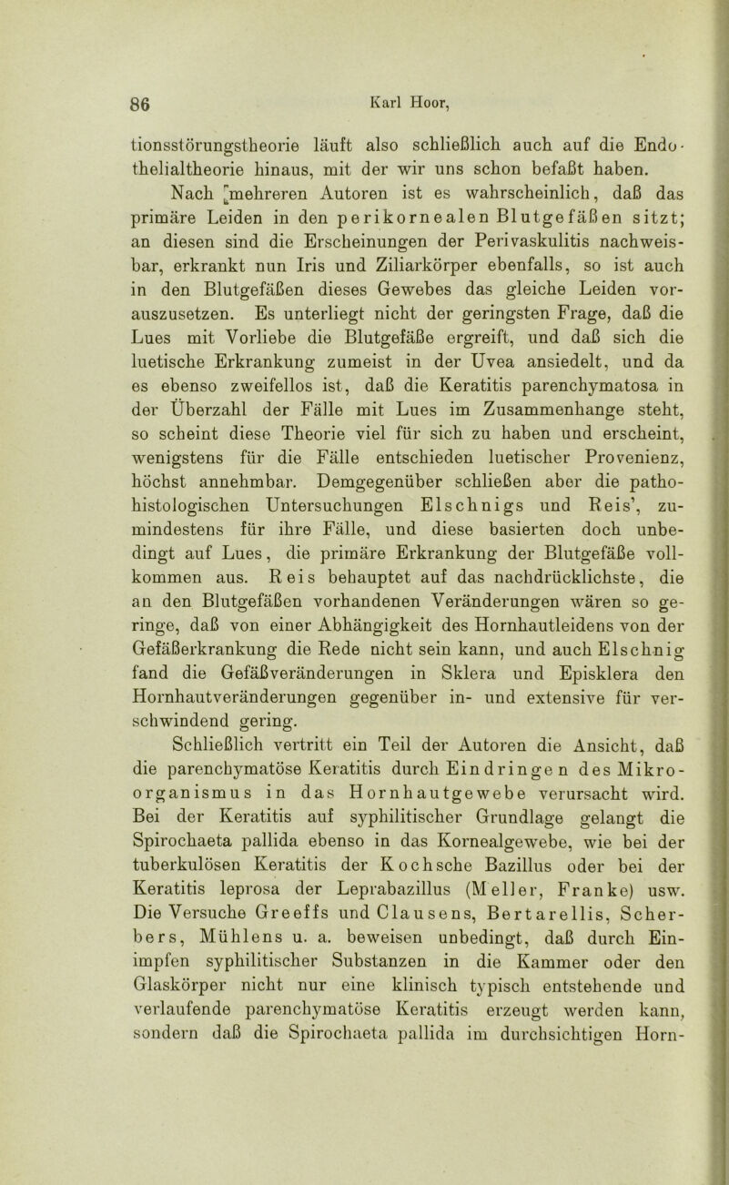 tionsstörungstheorie läuft also schließlich, auch auf die Endo- thelialtheorie hinaus, mit der wir uns schon befaßt haben. Nach mehreren Autoren ist es wahrscheinlich, daß das primäre Leiden in den perikornealen Blutgefäßen sitzt; an diesen sind die Erscheinungen der Perivaskulitis nachweis- bar, erkrankt nun Iris und Ziliarkörper ebenfalls, so ist auch in den Blutgefäßen dieses Gewebes das gleiche Leiden vor- auszusetzen. Es unterliegt nicht der geringsten Frage, daß die Lues mit Vorliebe die Blutgefäße ergreift, und daß sich die luetische Erkrankung zumeist in der Uvea ansiedelt, und da es ebenso zweifellos ist, daß die Keratitis parenchymatosa in der Überzahl der Fälle mit Lues im Zusammenhänge steht, so scheint diese Theorie viel für sich zu haben und erscheint, wenigstens für die Fälle entschieden luetischer Provenienz, höchst annehmbar. Demgegenüber schließen aber die patho- histologischen Untersuchungen Elschnigs und Reis’, zu- mindestens für ihre Fälle, und diese basierten doch unbe- dingt auf Lues, die primäre Erkrankung der Blutgefäße voll- kommen aus. Reis behauptet auf das nachdrücklichste, die an den Blutgefäßen vorhandenen Veränderungen wären so ge- ringe, daß von einer Abhängigkeit des Hornhautleidens von der Gefäßerkrankung die Rede nicht sein kann, und auch Elschnig fand die Gefäßveränderungen in Sklera und Episklera den Hornhautveränderungen gegenüber in- und extensive für ver- schwindend gering. Schließlich vertritt ein Teil der Autoren die Ansicht, daß die parenchymatöse Keratitis durch Ein drin ge n des Mikro- organismus in das Hornhautgewebe verursacht wird. Bei der Keratitis auf syphilitischer Grundlage gelangt die Spirochaeta pallida ebenso in das Kornealgewebe, wie bei der tuberkulösen Keratitis der Koch sehe Bazillus oder bei der Keratitis leprosa der Leprabazillus (Meller, Franke) usw. Die Versuche Greeffs und Clausens, Bertarellis, Scher- be rs, Müh lens u. a. beweisen unbedingt, daß durch Ein- impfen syphilitischer Substanzen in die Kammer oder den Glaskörper nicht nur eine klinisch typisch entstehende und verlaufende parenchymatöse Keratitis erzeugt werden kann, sondern daß die Spirochaeta pallida im durchsichtigen Horn-