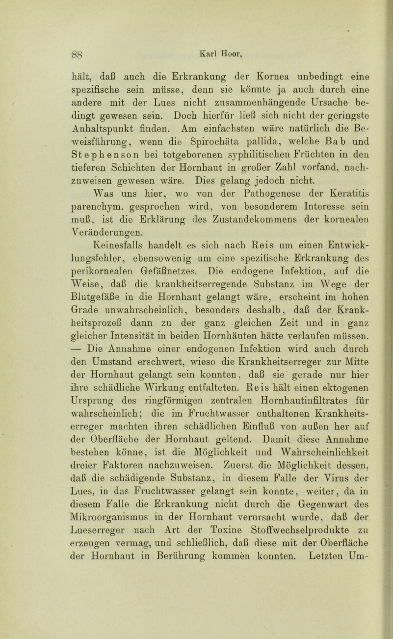 hält, daß auch die Erkrankung der Kornea unbedingt eine spezifische sein müsse, denn sie könnte ja auch durch eine andere mit der Lues nicht zusammenhängende Ursache be- dingt gewesen sein. Doch hierfür ließ sich nicht der geringste Anhaltspunkt finden. Am einfachsten wäre natürlich die Be- weisführung, wenn die Spirochäta pallida, welche Bab und Stephenson bei totgeborenen syphilitischen Früchten in den tieferen Schichten der Hornhaut in großer Zahl vorfand, nach- zuweisen gewesen wäre. Dies gelang jedoch nicht. Was uns hier, wo von der Pathogenese der Keratitis parenchym. gesprochen wird, von besonderem Interesse sein muß, ist die Erklärung des Zustandekommens der kornealen Yeränderungen. Keinesfalls handelt es sich nach Reis um einen Entwick- lungsfehler, ebensowenig um eine spezifische Erkrankung des perikornealen Gefäßnetzes. Die endogene Infektion, auf die Weise, daß die krankheitserregende Substanz im Wege der Blutgefäße in die Hornhaut gelangt wäre, erscheint im hohen Grade unwahrscheinlich, besonders deshalb, daß der Krank- heitsprozeß dann zu der ganz gleichen Zeit und in ganz gleicher Intensität in beiden Hornhäuten hätte verlaufen müssen. — Die Annahme einer endogenen Infektion wird auch durch den Umstand erschwert, wieso die Krankheitserreger zur Mitte der Hornhaut gelangt sein konnten, daß sie gerade nur hier ihre schädliche Wirkung entfalteten. Reis hält einen ektogenen Ursprung des ringförmigen zentralen Hornhautinfiltrates für wahrscheinlich; die im Fruchtwasser enthaltenen Krankheits- erreger machten ihren schädlichen Einfluß von außen her auf der Oberfläche der Hornhaut geltend. Damit diese Annahme bestehen könne, ist die Möglichkeit und Wahrscheinlichkeit dreier Faktoren nachzuweisen. Zuerst die Möglichkeit dessen, daß die schädigende Substanz, in diesem Falle der Virus der Lues, in das Fruchtwasser gelangt sein konnte, weiter, da in diesem Falle die Erkrankung nicht durch die Gegenwart des Mikroorganismus in der Hornhaut verursacht wurde, daß der Lueserreger nach Art der Toxine Stoffwechselprodukte zu erzeugen vermag, und schließlich, daß diese mit der Oberfläche der Hornhaut in Berührung kommen konnten. Letzten Um-