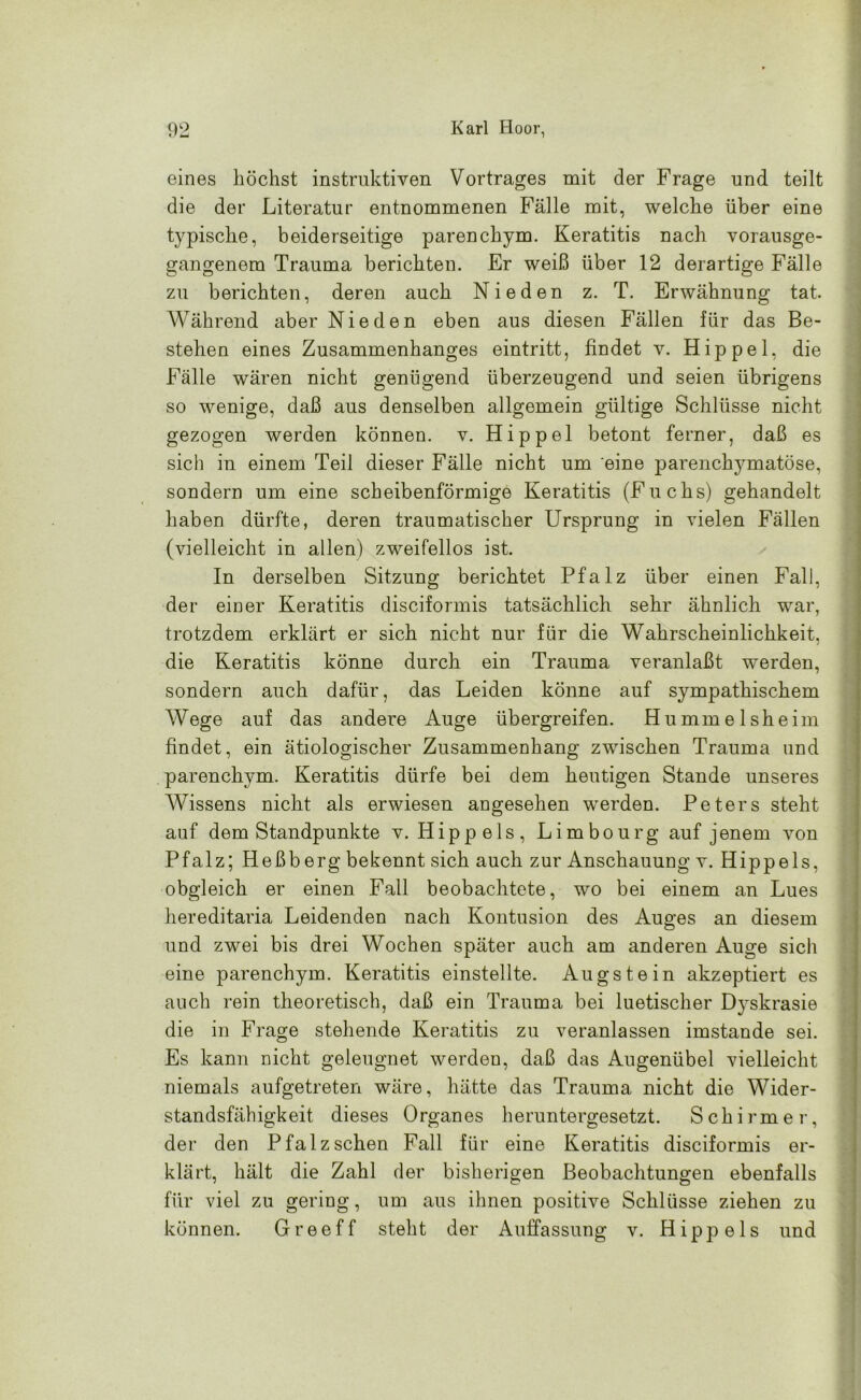 eines höchst instruktiven Vortrages mit der Frage und teilt die der Literatur entnommenen Fälle mit, welche über eine typische, beiderseitige parenchym. Keratitis nach vorausge- gangenem Trauma berichten. Er weiß über 12 derartige Fälle zu berichten, deren auch Nieden z. T. Erwähnung tat. Während aber Nieden eben aus diesen Fällen für das Be- stehen eines Zusammenhanges eintritt, findet v. Hippel, die Fälle wären nicht genügend überzeugend und seien übrigens so wenige, daß aus denselben allgemein gültige Schlüsse nicht gezogen werden kÖDnen. v. Hippel betont ferner, daß es sich in einem Teil dieser Fälle nicht um eine parenchymatöse, sondern um eine scheibenförmige Keratitis (Fuchs) gehandelt haben dürfte, deren traumatischer Ursprung in vielen Fällen (vielleicht in allen) zweifellos ist. In derselben Sitzung berichtet Pfalz über einen Fall, der einer Keratitis disciformis tatsächlich sehr ähnlich war, trotzdem erklärt er sich nicht nur für die Wahrscheinlichkeit, die Keratitis könne durch ein Trauma veranlaßt werden, sondern auch dafür, das Leiden könne auf sympathischem Wege auf das andere Auge übergreifen. Hummelsheim findet, ein ätiologischer Zusammenhang zwischen Trauma und parenchym. Keratitis dürfe bei dem heutigen Stande unseres Wissens nicht als erwiesen angesehen werden. Peters steht auf dem Standpunkte v. Hippels, Limbourg auf jenem von Pfalz; Heßberg bekennt sich auch zur Anschauung v. Hippels, obgleich er einen Fall beobachtete, wo bei einem an Lues hereditaria Leidenden nach Kontusion des Auges an diesem und zwei bis drei Wochen später auch am anderen Auge sich eine parenchym. Keratitis einstellte. Augst ein akzeptiert es auch rein theoretisch, daß ein Trauma bei luetischer Dyskrasie die in Frage stehende Keratitis zu veranlassen imstande sei. Es kann nicht geleugnet werden, daß das Augenübel vielleicht niemals aufgetreten wäre, hätte das Trauma nicht die Wider- standsfähigkeit dieses Organes heruntergesetzt. Schirmer, der den Pfalz sehen Fall für eine Keratitis disciformis er- klärt, hält die Zahl der bisherigen Beobachtungen ebenfalls für viel zu gering, um aus ihnen positive Schlüsse ziehen zu können. Greeff steht der Auffassung v. Hippels und