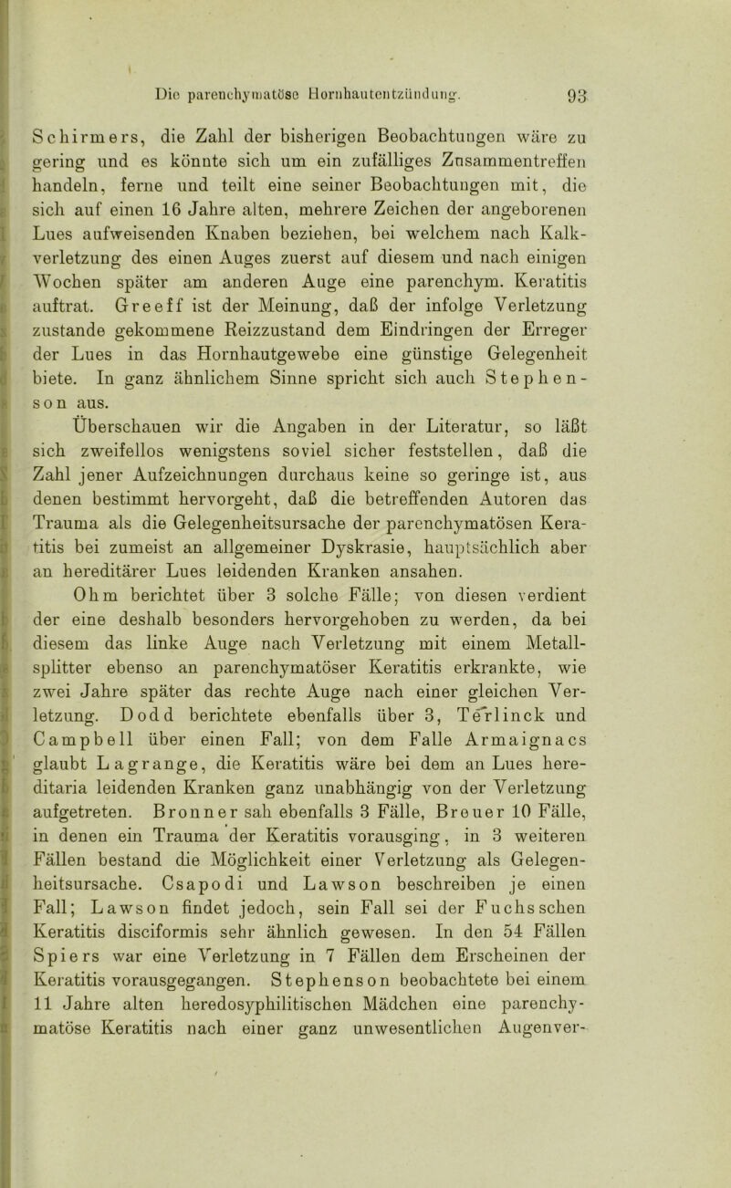 I ■ Schirmers, die Zahl der bisherigen Beobachtungen wäre zu gering und es könnte sich um ein zufälliges Zusammentreffen handeln, ferne und teilt eine seiner Beobachtungen mit, die sich auf einen 16 Jahre alten, mehrere Zeichen der angeborenen Lues aufweisenden Knaben beziehen, bei welchem nach Kalk- verletzung des einen Auges zuerst auf diesem und nach einigen Wochen später am anderen Auge eine parenchym. Keratitis auftrat. Greeff ist der Meinung, daß der infolge Verletzung zustande gekommene Reizzustand dem Eindringen der Erreger der Lues in das Hornhautgewebe eine günstige Gelegenheit biete. In ganz ähnlichem Sinne spricht sich auch Step he n- s o n aus. Überschauen wir die Angaben in der Literatur, so läßt sich zweifellos wenigstens soviel sicher feststellen, daß die Zahl jener Aufzeichnungen durchaus keine so geringe ist, aus denen bestimmt hervorgeht, daß die betreffenden Autoren das Trauma als die Gelegenheitsursache der parenchymatösen Kera- titis bei zumeist an allgemeiner Dyskrasie, hauptsächlich aber an hereditärer Lues leidenden Kranken ansahen. Ohm berichtet über 3 solche Fälle; von diesen verdient der eine deshalb besonders hervorgehoben zu werden, da bei diesem das linke Auge nach Verletzung mit einem Metall- splitter ebenso an parenchymatöser Keratitis erkrankte, wie zwei Jahre später das rechte Auge nach einer gleichen Ver- letzung. Dodd berichtete ebenfalls über 3, Terlinck und Campbell über einen Fall; von dem Falle Armaignacs glaubt Lagrange, die Keratitis wäre bei dem an Lues here- ditaria leidenden Kranken ganz unabhängig von der Verletzung aufgetreten. Bronn er sah ebenfalls 3 Fälle, Breuer 10 Fälle, in denen ein Trauma der Keratitis vorausging, in 3 weiteren Fällen bestand die Möglichkeit einer Verletzung als Gelegen- heitsursache. Csapodi und Lawson beschreiben je einen Fall; Lawson findet jedoch, sein Fall sei der Fuchs sehen Keratitis disciformis sehr ähnlich gewesen. In den 54 Fällen Spiers war eine Verletzung in 7 Fällen dem Erscheinen der Keratitis vorausgegangen. Stephens on beobachtete bei einem 11 Jahre alten heredosyphilitischen Mädchen eine parenchy- matöse Keratitis nach einer ganz unwesentlichen Augenver-