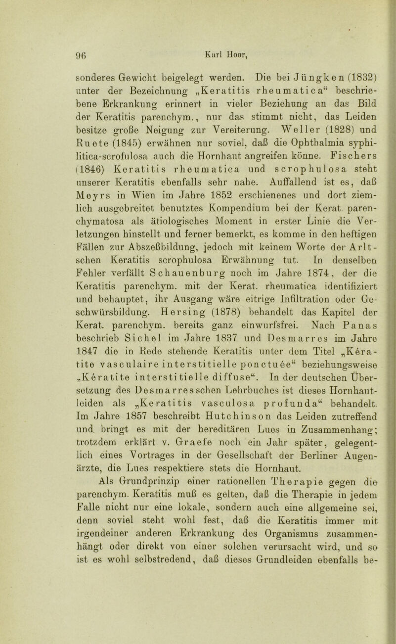 sonderes Gewicht beigelegt werden. Die bei Jüngken (1832) unter der Bezeichnung „Keratitis rheumatica“ beschrie- bene Erkrankung erinnert in vieler Beziehung an das Bild der Keratitis parenchym., nur das stimmt nicht, das Leiden besitze große Neigung zur Vereiterung. Weller (1828) und Ruete (1845) erwähnen nur soviel, daß die Ophthalmia syphi- litica-scrofulosa auch die Hornhaut angreifen könne. Fischers (1846) Keratitis rheumatica und scrophulosa steht unserer Keratitis ebenfalls sehr nahe. Auffallend ist es, daß Meyrs in Wien im Jahre 1852 erschienenes und dort ziem- lich ausgebreitet benutztes Kompendium bei der Kerat. paren- chymatosa als ätiologisches Moment in erster Linie die Ver- letzungen hinstellt und ferner bemerkt, es komme in den heftigen Fällen zur Abszeßbildung, jedoch mit keinem Worte derArlt- schen Keratitis scrophulosa Erwähnung tut. In denselben Fehler verfällt Schauenburg noch im Jahre 1874, der die Keratitis parenchym. mit der Kerat. rheumatica identifiziert und behauptet, ihr Ausgang wäre eitrige Infiltration oder Ge- schwürsbildung. Her sing (1878) behandelt das Kapitel der Kerat. parenchym. bereits ganz einwurfsfrei. Nach Panas beschrieb Sichel im Jahre 1837 und Des mar res im Jahre 1847 die in Rede stehende Keratitis unter dem Titel „Kera- tite vasculaire interstitielle ponctuee“ beziehungsweise „Keratite interstitielle diffuse“. In der deutschen Über- setzung des Desmarres sehen Lehrbuches ist dieses Hornhaut- leiden als „Keratitis vasculosa profunda“ behandelt. Im Jahre 1857 beschreibt Hutchinson das Leiden zutreffend und bringt es mit der hereditären Lues in Zusammenhang; trotzdem erklärt v. Graefe noch ein Jahr später, gelegent- lich eines Vortrages in der Gesellschaft der Berliner Augen- ärzte, die Lues respektiere stets die Hornhaut. Als Grundprinzip einer rationellen Therapie gegen die parenchym. Keratitis muß es gelten, daß die Therapie in jedem Falle nicht nur eine lokale, sondern auch eine allgemeine sei, denn soviel steht wohl fest, daß die Keratitis immer mit irgendeiner anderen Erkrankung des Organismus zusammen- hängt oder direkt von einer solchen verursacht wird, und so ist es wohl selbstredend, daß dieses Grundleiden ebenfalls be-