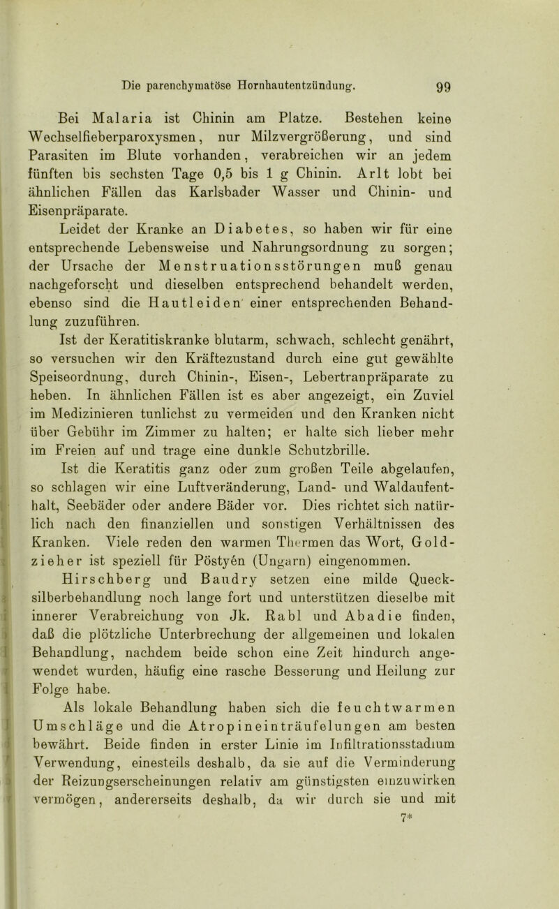 Bei Malaria ist Chinin am Platze. Bestehen keine Wechselfieberparoxysmen, nur Milzvergrößerung, und sind Parasiten im Blute vorhanden, verabreichen wir an jedem fünften bis sechsten Tage 0,5 bis 1 g Chinin. Arlt lobt bei ähnlichen Fällen das Karlsbader Wasser und Chinin- und Eisenpräparate. Leidet der Kranke an Diabetes, so haben wir für eine entsprechende Lebensweise und Nahrungsordnung zu sorgen; der Ursache der Menstruationsstörungen muß genau nachgeforscht und dieselben entsprechend behandelt werden, ebenso sind die Hautleiden einer entsprechenden Behand- lung zuzuführen. Ist der Keratitiskranke blutarm, schwach, schlecht genährt, so versuchen wir den Kräftezustand durch eine gut gewählte Speiseordnung, durch Chinin-, Eisen-, Lebertranpräparate zu heben. In ähnlichen Fällen ist es aber angezeigt, ein Zuviel im Medizinieren tunlichst zu vermeiden und den Kranken nicht über Gebühr im Zimmer zu halten; er halte sich lieber mehr im Freien auf und trage eine dunkle Schutzbrille. Ist die Keratitis ganz oder zum großen Teile abgelaufen, so schlagen wir eine Luftveränderung, Land- und Waldaufent- halt, Seebäder oder andere Bäder vor. Dies richtet sich natür- lich nach den finanziellen und sonstigen Verhältnissen des Kranken. Viele reden den warmen Thermen das Wort, Gold- zieher ist speziell für Pöstyen (Ungarn) eingenommen. Hirschberg und Baudry setzen eine milde Queck- silberbehandlung noch lange fort und unterstützen dieselbe mit innerer Verabreichung von Jk. Rabl und Aba die finden, daß die plötzliche Unterbrechung der allgemeinen und lokalen Behandlung, nachdem beide schon eine Zeit hindurch ange- wendet wurden, häufig eine rasche Besserung und Heilung zur Folge habe. Als lokale Behandlung haben sich die feuchtwarmen Umschläge und die Atropineinträufelungen am besten bewährt. Beide finden in erster Linie im Infiltrationsstadium Verwendung, einesteils deshalb, da sie auf die Verminderung der Reizungserscheinungen relativ am günstigsten einzuwirken vermögen, andererseits deshalb, da wir durch sie und mit 7*