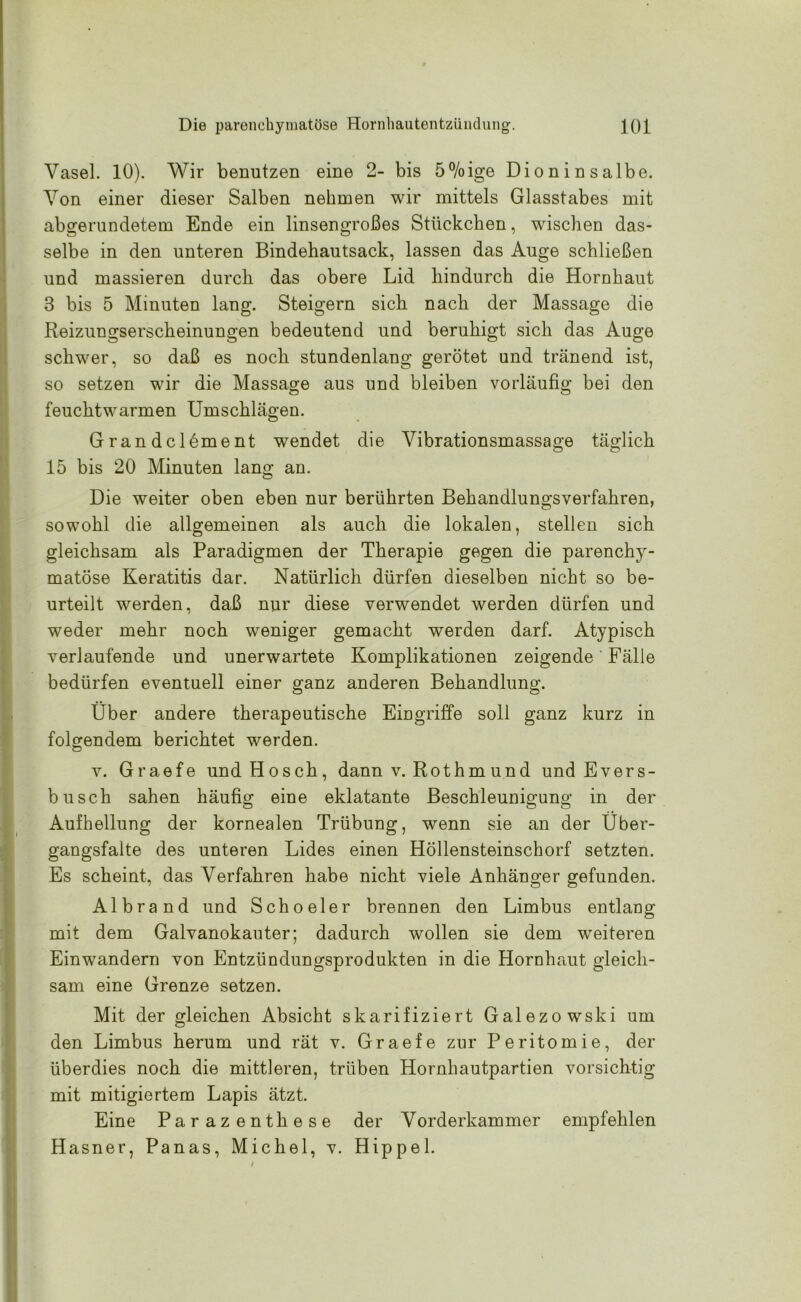 Vasel. 10). Wir benutzen eine 2- bis 5%ige Dioninsalbe. Von einer dieser Salben nehmen wir mittels Glasstabes mit abgerundetem Ende ein linsengroßes Stückchen, wischen das- selbe in den unteren Bindehautsack, lassen das Auge schließen und massieren durch das obere Lid hindurch die Hornhaut 3 bis 5 Minuten lang. Steigern sich nach der Massage die Reizungserscheinungen bedeutend und beruhigt sich das Auge schwer, so daß es noch stundenlang gerötet und tränend ist, so setzen wir die Massage aus und bleiben vorläufig bei den feuchtwarmen Umschlägen. Grandclement wendet die Vibrationsmassage täglich 15 bis 20 Minuten lang an. Die weiter oben eben nur berührten Behandlungsverfahren, sowohl die allgemeinen als auch die lokalen, stellen sich gleichsam als Paradigmen der Therapie gegen die parenchy- matöse Keratitis dar. Natürlich dürfen dieselben nicht so be- urteilt werden, daß nur diese verwendet werden dürfen und weder mehr noch weniger gemacht werden darf. Atypisch verlaufende und unerwartete Komplikationen zeigende Fälle bedürfen eventuell einer ganz anderen Behandlung. Über andere therapeutische Eingriffe soll ganz kurz in folgendem berichtet werden. v. Graefe undHosch, dann v. Rothmund und Evers- b usch sahen häufig eine eklatante Beschleunigung in der Aufhellung der kornealen Trübung, wenn sie an der Über- gangsfalte des unteren Lides einen Höllensteinschorf setzten. Es scheint, das Verfahren habe nicht viele Anhänger gefunden. Albrand und Schoeler brennen den Limbus entlang mit dem Galvanokauter; dadurch wollen sie dem weiteren Einwandern von Entzündungsprodukten in die Hornhaut gleich- sam eine Grenze setzen. Mit der gleichen Absicht skarifiziert Galezowski um den Limbus herum und rät v. Graefe zur Peritomie, der überdies noch die mittleren, trüben Hornhautpartien vorsichtig mit mitigiertem Lapis ätzt. Eine Parazenthese der Vorderkammer empfehlen Hasner, Panas, Michel, v. Hippel.