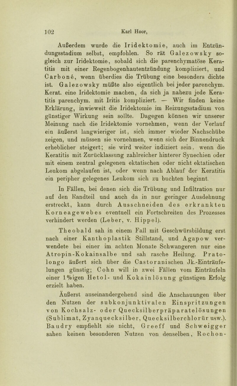 Außerdem wurde die Iridektomie, auch im Entzün- dungsstadium selbst, empfohlen. So rät Galezowsky so- gleich zur Iridektomie, sobald sich die parenchymatöse Kera- titis mit einer Regenbogenhautentzündung kompliziert, und Carbone, wenn überdies die Trübung eine besonders dichte ist. Galezowsky müßte also eigentlich bei jeder parenchym. Kerat. eine Iridektomie machen, da sich ja nahezu jede Kera- titis parenchym. mit Iritis kompliziert. — Wir finden keine Erklärung, inwieweit die Iridektomie im Reizungsstadium von günstiger Wirkung sein sollte. Dagegen können wir unserer Meinung nach die Iridektomie vornehmen, wenn der Verlauf ein äußerst langwieriger ist, sich immer wieder Nachschübe zeigen, und müssen sie vornehmen, wenn sich der Binnendruck erheblicher steigert; sie wird weiter indiziert sein, wenn die Keratitis mit Zurücklassung zahlreicher hinterer Synechien oder mit einem zentral gelegenen ektatischen oder nicht ektatischen Leukom abgelaufen ist, oder wenn nach Ablauf der Keratitis ein peripher gelegenes Leukom sich zu buchten beginnt. In Fällen, bei denen sich die Trübung und Infiltration nur auf den Randteil und auch da in nur geringer Ausdehnung erstreckt, kann durch Ausschneiden des erkrankten Korneagewebes eventuell ein Fortschreiten des Prozesses verhindert werden (Leber, v. Hippel). Theobald sah in einem Fall mit Geschwürsbildung erst nach einer Kanth oplastik Stillstand, und Agapow ver- wendete bei einer im achten Monate Schwangeren nur eine Atropin-Kokainsalbe und sah rasche Heilung. Prato- longo äußert sich über die Casto ranisehen Jk.-Einträufe- lungen günstig; Cohn will in zwei Fällen vom Einträufeln einer l°/oigen Hetol- und Kokain lösung günstigen Erfolg erzielt haben. Äußerst auseinandergehend sind die Anschauungen über den Nutzen der subkonjunktivalen Einspritzungen von Kochsalz- oder Quecksilberpräparatelösungen (Sublimat, Zyanquecksilber, Quecksilbercklorür usw.). Bau dry empfiehlt sie nicht, Greeff und Schweigger sahen keinen besonderen Nutzen von denselben, Rochon-