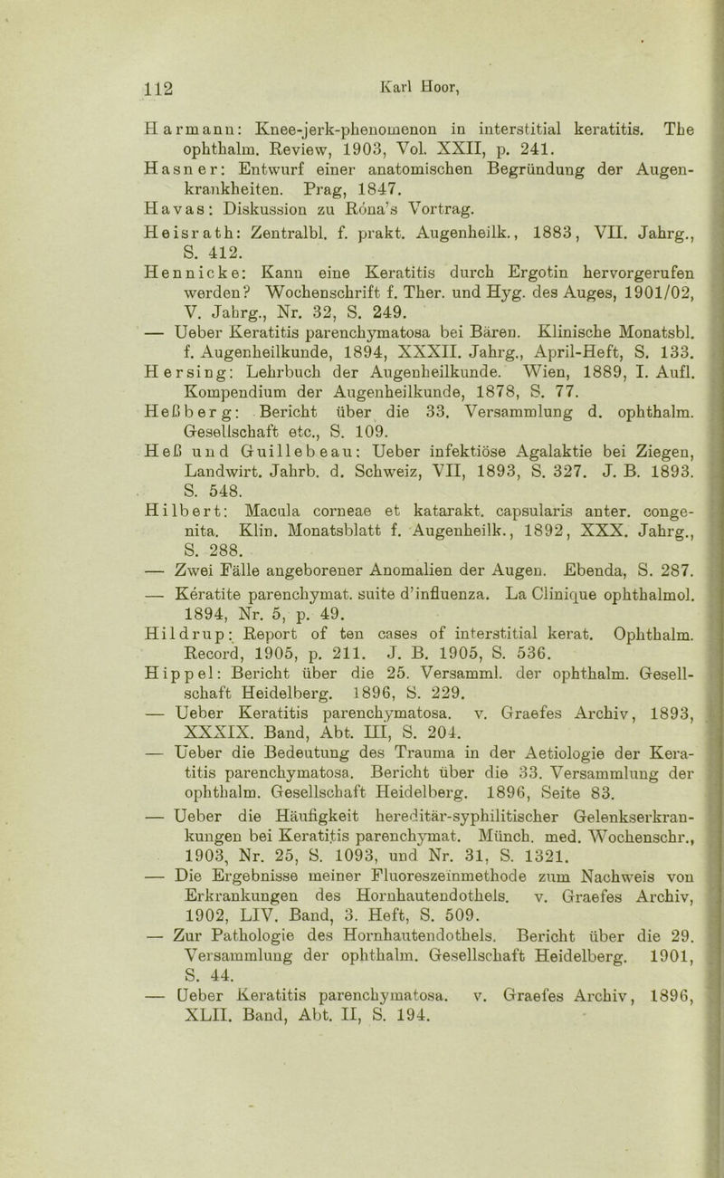 Harmann: Knee-jerk-phenomenon in interstitial keratitis. The ophthalm. Review, 1903, Vol. XXII, p. 241. Hasner: Entwarf einer anatomischen Begründung der Augen- krankheiten. Prag, 1847. Havas: Diskussion zu Röna’s Vortrag. Heisrath: Zentralbl. f. prakt. Augenheilk., 1883, VII. Jahrg., S. 412. Hennicke: Kann eine Keratitis durch Ergotin hervorgerufen werden? Wochenschrift f. Ther. und Hyg. des Auges, 1901/02, V. Jahrg., Nr. 32, S. 249. — Ueber Keratitis parenchymatosa bei Bären. Klinische Monatsbl. f. Augenheilkunde, 1894, XXXII. Jahrg., April-Heft, S. 133. Hersing: Lehrbuch der Augenheilkunde. Wien, 1889, I. Aufl. Kompendium der Augenheilkunde, 1878, S. 77. Heßberg: Bericht über die 33. Versammlung d. ophthalm. Gesellschaft etc., S. 109. Heß und Guillebeau: Ueber infektiöse Agalaktie bei Ziegen, Landwirt. Jahrb. d. Schweiz, VII, 1893, S. 327. J. B. 1893. S. 548. Hilbert: Macula corneae et katarakt. capsularis anter. conge- nita. Klin. Monatsblatt f. Augenheilk., 1892, XXX. Jahrg., S. 288. — Zwei Fälle angeborener Anomalien der Augen. Ebenda, S. 287. — Keratite parenchymat. suite d’influenza. La Clinicjue ophthalmol. 1894, Nr. 5, p. 49. Hildrup: Report of ten cases of interstitial kerat. Ophthalm. Record, 1905, p. 211. J. B. 1905, S. 536. Hippel: Bericht über die 25. Versamml. der ophthalm. Gesell- schaft Heidelberg. 1896, S. 229. — Ueber Keratitis parenchymatosa. v. Graefes Archiv, 1893, XXXIX. Band, Abt. III, S. 204. — Ueber die Bedeutung des Trauma in der Aetiologie der Kera- titis parenchymatosa. Bericht über die 33. Versammlung der ophthalm. Gesellschaft Heidelberg. 1896, Seite 83. — Ueber die Häufigkeit hereditär-syphilitischer Gelenkserkran- kungen bei Keratitis parenchymat. Münch, med. Wochenschr., 1903, Nr. 25, S. 1093, und Nr. 31, S. 1321. — Die Ergebnisse meiner Fluoreszeinmethode zum Nachweis von Erkrankungen des Hornhautendothels. v. Graefes Archiv, 1902, LIV. Band, 3. Heft, S. 509. — Zur Pathologie des Hornhautendothels. Bericht über die 29. Versammlung der ophthalm. Gesellschaft Heidelberg. 1901, S. 44. — Ueber Keratitis parenchymatosa. v. Graefes Archiv, 1896, XLII. Band, Abt. II, S. 194.