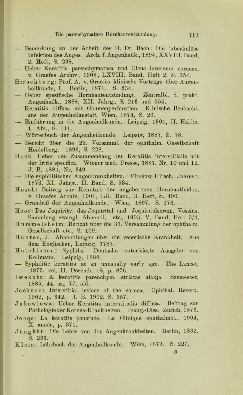 — Bemerkung zu der Arbeit des H. Dr. Bach: Die tuberkulöse Infektion des Auges. Arcli. f. Augenheilk., 1894, XXVIII. Band, 2. Heft, S. 238. — Ueber Keratitis parenckymatosa und Ulcus internum corneae. v. Graefes Archiv, 1908, LXVIII. Band, Heft 2, 8. 354. Hirsckbe rg: Prof. A. v. Graefes klinische Vorträge über Augen- heilkunde, I. Berlin, 1871. S. 234. — Ueber spezifische Hornhautentzündung. Zentralbl. f. prakt. Augenheilk., 1888, XII. Jakrg., S. 216 und 254. — Keratitis diffusa mit Gaumenperforation. Klinische Beobacht. aus der Augenheilanstalt, Wien, 1874, S. 26. — Einführung in die Augenheilkunde. Leipzig, 1901, II. Hälfte, I. Abt., 8. 111. — Wörterbuch der Augenheilkunde. Leipzig, 1887, S. 78. — Bericht über die 25. Versamml. der ophthalm. Gesellschaft Heidelberg. 1896, S. 228. Hock: Ueber den Zusammenhang der Keratitis interstitialis mit der Iritis specifica. Wiener med. Presse, 1881, Nr. 10 und 12. J. B. 1881, Nr. 349. — Die syphilitischen Augenkrankheiten. Virchow-Hirsch, Jahresb. 1876, XI. Jahrg., II. Band, S. 534. Ho sch: Beitrag zur Kenntnis der angeborenen HornhautleideD. v. Graefes Archiv, 1901, LII. Band, 3. Heft, S. 490. — Grundriß der Augenheilkunde. Wien, 1897. S. 176. Hoor: Das Jequirity, das Jequiritol und Jequiritolserum. Vossius, Sammlung zwang]. Abhandl. etc., 1903, V. Band, Heft 3/4. Hummelsheim: Bericht über die 33. Versammlung der ophthalm. Gesellschaft etc., S. 109. Hunter, J.: Abhandlungen über die venerische Krankheit. Aus dem Englischen, Leipzig, 1787. Hutchinson: Syphilis. Deutsche autorisierte Ausgabe von Kollmann. Leipzig, 1888. — Syphilitic keratitis at an unusually early age. The Lancet, 1875, vol. II. Decemb. 18, p. 876. Issekutz: A keratitis parenckym. striatas alakja. Szemeszet, 1885, 44. sz., 77. old. Jackson: Interstitial lesions of the cornea. Ophthal, ftecord, 1902, p. 342. J. B. 1902, S. 557. Jakowlewa: Ueber Keratitis interstitialis diffusa. Beitrag zur Pathologie der Kornea-Krankheiten. Inaug.-Diss. Zürich, 1873. Jocqs: La keratite ponctuee. La Clinique ophthalmol., 1904, X. annee, p. 371. Jüngken: Die Lehre von den Augenkrankheiten. Berlin, 1832. S. 236. Klein: Lehrbuch der Augenheilkunde. Wien, 1879. S. 227* 8 /