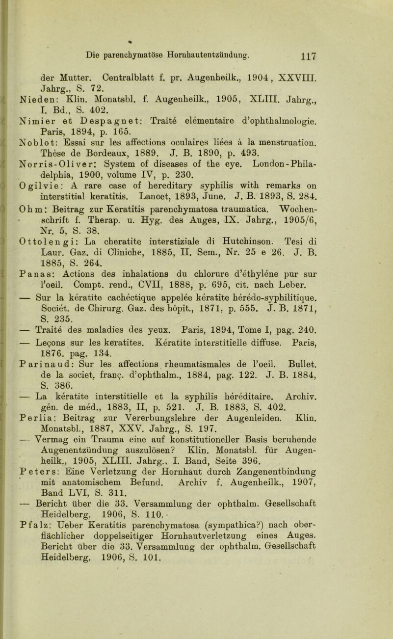 der Mutter. Centralblatt f. pr. Augenheilk., 1904, XXVIII. Jahrg., S. 72. Nieden: Klin. Monatsbl. f. Augenheilk., 1905, XLIII. Jahrg., I. Bd., S. 402. Nimier et Despagnet: Traite elementaire d’ophthalmologie. Paris, 1894, p. 165. Xoblot: Essai sur les affections oculaires liees ä la menstruation. These de Bordeaux, 1889. J. B. 1890, p. 493. Norris-Oliver: System of diseases of the eye. London-Phila- delphia, 1900, volume IV, p. 230. Ogilvie: A rare case of hereditary Syphilis with remarks on interstitial keratitis. Lancet, 1893, June. J. B. 1893, S. 284. Ohm: Beitrag zur Keratitis parenchymatosa traumatica. Wochen- schrift f. Therap. u. Hyg. des Auges, IX. Jahrg., 1905/6, Nr. 5, S. 38. Ottolengi: La cheratite interstiziale di Hutchinson. Tesi di Laur. Gaz. di Cliniche, 1885, II. Sem., Nr. 25 e 26. J. B. 1885, S. 264. Panas: Actions des inhalations du chlorure d’ethylene pur sur l’oeil. Compt. rend., CVII, 1888, p. 695, cit. nach Leber. — Sur la keratite cachectique appelee keratite heredo-syphilitique. Societ. de Chirurg. Gaz. des höpit., 1871, p. 555. J. B. 1871, S. 235. — Traite des maladies des yeux. Paris, 1894, Tome I, pag. 240. — Lecons sur les keratites. Keratite interstitielle diffuse. Paris, 1876. pag. 134. Parinaud: Sur les affections rheumatismales de l’oeil. Bullet, de la societ. franc. d’ophthalm., 1884, pag. 122. J. B. 1884, S. 386. — La keratite interstitielle et la Syphilis hereditaire. Archiv. gen. de med., 1883, II, p. 521. J. B. 1883, S. 402. Perlia: Beitrag zur Vererbungslehre der Augenleiden. Klin. Monatsbl., 1887, XXV. Jahrg., S. 197. — Vermag ein Trauma eine auf konstitutioneller Basis beruhende Augenentzündung auszulösen? Klin. Monatsbl. für Augen- heilk., 1905, XLIII. Jahrg., I. Band, Seite 396. Peters: Eine Verletzung der Hornhaut durch Zangenentbindung mit anatomischem Befund. Archiv f. Augenheilk., 1907, Band LVI, S. 311. — Bericht über die 33. Versammlung der ophthalm. Gesellschaft Heidelberg. 1906, S. 110.- Pfalz: Ueber Keratitis parenchymatosa (sympathica?) nach ober- flächlicher doppelseitiger Hornhautverletzung eines Auges. Bericht über die 33. Versammlung der ophthalm. Gesellschaft Heidelberg. 1906, S. 101.