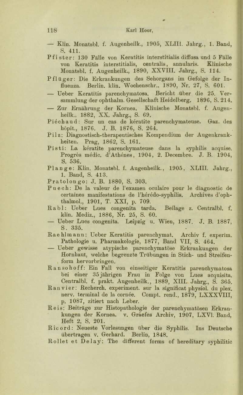 — Klin. Monatsbl. f. Augenheilk., 1905, XLIII. Jahrg., 1. Band, S. 411. Pfister: 130 Fälle von Keratitis interstitialis diffusa und 5 Fälle von Keratitis interstitialis, centralis, annularis. Klinische Monatsbl. f. Augenheilk., 1890, XXVIII. Jahrg., S. 114. Pflüger: Die Erkrankungen des Sehorgans im Gefolge der In- fluenza. Berlin, klin. Wochenschr., 1890, Nr. 27, S. 601. — Ueber Keratitis parenchymatosa. Bericht über die 25. Ver- sammlung der ophthalm. Gesellschaft Heidelberg. 1896, S. 214. — Zur Ernährung der Kornea. Klinische Monatsbl. f. Augen- heilk., 1882, XX. Jahrg., S. 69. Piechaud: Sur un cas de keratite parenchymateuse. Gaz. des höpit., 1876. J. B. 1876, S. 264. Pilz: Diagnostisch-therapeutisches Kompendium der Augenkrank- heiten. Prag, 1862, S. 161. Pisti: La keratite parenchymateuse dans la Syphilis acquise. Progres medic. d’Athenes, 1904, 2. Decembre. J. B. 1904, S. 536. Plan ge: Klin. Monatsbl. f. Augenheilk., 1905, XLIII. Jahrg,, 1. Band, S. 413. Pratoion go: J. B. 1880, S. 303. Puech: De la valeur de l’examen oculaire pour le diagnostic de certaines manifestations de l’heredo-syphilis. Archives d’oph- thalmol., 1901, T. XXI, p. 709. Rabl: Ueber Lues congenita tarda. Beilage z. Centralbl. f. klin. Mediz., 1886, Nr. 25, S. 60. — Ueber Lues congenita. Leipzig u. Wien, 1S87. J. B. 1887, S. 335. Eaehlmann: Ueber Keratitis parenchymat. Archiv f. experim. Pathologie u. Pharmakologie, 1877, Band VII, S. 464. — Ueber gewisse atypische parenchymatöse Erkrankungen der Hornhaut, welche begrenzte Trübungen in Stich- und Streifen- , form hervorbringe n. Ran so hoff: Ein Fall von einseitiger Keratitis parenchymatosa bei einer 35 jährigen Frau in Folge von Lues acquisita. Centralbl. f. prakt. Augenheilk., 1889, XIII. Jahrg., S. 365. Ran vier: Recherch. experiment. sur la significat physiol. duplex, nerv, terminal de la cornee. Compt. rend., 1879, LXXXVIII, p. 1087, zitiert nach Leber. Reis: Beiträge zur Histopathologie der parenchymatösen Erkran- kungen der Kornea, v. Graefes Archiv, 1907, LXV1. Band, Heft 2, S. 201. Rioord: Neueste Vorlesungen über die Syphilis. Ins Deutsche übertragen v. Gerhard. Berlin, 1848. Rollet et Delay: The different forms of hereditary syphilitic