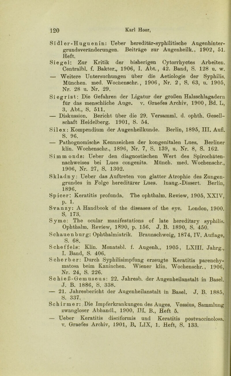 Si dl er-Hugu enin: Ueber hereditär-syphilitische Augenhinter- grund sveränderungen. Beiträge zur Augenheilk., 1902, 51. Heft. Siegel: Zur Kritik der bisherigen Cytorrhyctes Arbeiten. Centralbl. f. Bakter., 1906, I. Abt., 42. Band, S. 128 u. w. — Weitere Untersuchungen über die Aetiologie der Syphilis. München, med. Wochenschr., 1906, Nr. 2, S. 63, u. 1905, Nr. 28 u. Nr. 29. Siegrist: Die Gefahren der Ligatur der großen Halsschlagadern für das menschliche Auge. v. Graefes Archiv, 1900, Bd. L, 3. Abt., S. 511. — Diskussion. Bericht über die 29. Versamml. d. ophth. Gesell- schaft Heidelberg. 1901, S. 54. Silex: Kompendium der Augenheilkunde. Berlin, 1895, III. Aufl. S. 96. — Pathognomische Kennzeichen der kongenitalen Lues. Berliner klin. Wochenschr., 1896, Nr. 7, S. 139, u. Nr. 8, S. 162. Simmonds: Ueber den diagnostischen Wert des Spirochäten- nachweises bei Lues congenita. Münch, med. Wochenschr., 1906, Nr. 27, S. 1302. Skladny: Ueber das Auftreten von glatter Atrophie des Zungen- grundes in Folge hereditärer Lues. Inaug.-Dissert. Berlin, 1896. Spicer: Keratitis profunda. The ophthalm. Review, 1905, XXIV, p. 1. Svanzy: A Handbook of the diseases of the eye. London, 1900. S. 173. Syme: The ocular manifestations of late hereditary syphilis. Ophthalm. Review, 1890, p. 156. J. B. 1890, S. 450. Schauenburg: Ophthalmiatrik. Braunschweig, 1874, IV. Auflage, S. 68. Scheffels: Klin. Monatsbl. f. Augenh., 1905, LXIII. Jahrg., I. Band, S. 406. Scherber: Durch Syphilisimpfung erzeugte Keratitis parenchy- matosa beim Kaninchen. Wiener klin. Wochenschr., 1906, Nr. 24, S. 226. Sc hi eß-Gemuseus: 22. Jahresb. der Augenheilanstalt in Basel. J. B. 1886, S. 338. — 21. Jahresbericht der Augenheilanstalt in Basel. J. B. 1885, S. 337. Schirmer:, Die Impferkrankungen des Auges. Vossius, Sammlung zwangloser Abhandl., 1900, III. B., Heft 5. — Ueber Keratitis disciformis und Keratitis postvaccinolosa. v. Graefes Archiv, 1901, B. LIX, 1. Heft, S. 133.