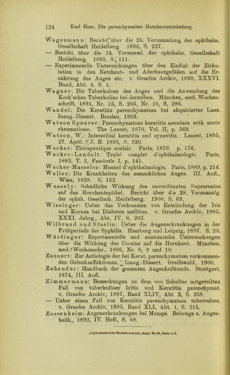 Wag enmann: Berich trüber die 25. Versammlung der ophthalm. Gesellschaft Heidelberg. 1896, S. 227. — Bericht über die 24. Versamml. der ophthalm. Gesellschaft Heidelberg. 1895, S/ 111. — Experimentelle Untersuchungen über den Einfluß der Zirku- lation in den Netzhaut- und Aderhautgefäßen auf die Er- nährung des Auges etc. v. Graefes Archiv, 1890, XXXVI. Band, Abt. 4, S. 1. Wagner: Die Tuberkulose des Auges und die Anwendung des Koch’schen Tuberkulins bei derselben. München, med. Wochen- schrift, 1891, Nr. 15, S. 266, Nr. 16, S. 286. Wandel: Die Keratitis parenchymatosa bei akquirierter Lues. Inaug.-Dissert. Breslau, 1903. Watson Spencer: Parenchymatous keratitis associate with acute rheumatisme. The Lancet, 1870, Vol. II, p. 569. Watson, W.: Interstitial keratitis and synovitis. Lancet, 1895, 27. April, J. B. 1895, S. 320. Wecker: Therapeutique oculair. Paris, 1879. p. 176. Wecker-Landolt: Traite complet d’ophthalmologie. Paris, 1883, T. 2, Fascicule I, p. 141. W ecker-Masselon: Mannei d’ophthalmologie. Paris, 1889, p. 214. Weller: Die Krankheiten des menschlichen Auges. III. Auf!., Wien, 1828. S. 152. Wessely: Schädliche Wirkung des unverdünnten Suprarenins auf das Hornhautepithel. Bericht über die 28. Versammlg. der ophth. Gesellsch. Heidelberg. 1900, S. 69. Wie singer: Ueber das Vorkommen von Entzündung der Iris und Kornea bei Diabetes mellitus, v. Graefes Archiv, 1885, XXXI. Jahrg., Abt. IV, S. 203. Wilbrand undStaelin: Ueber die Augenerkrankungen in der Frühperiode der Syphilis. Hamburg und Leipzig, 1897. S. 23. Würdinger: Experimentelle und anatomische Untersuchungen über die Wirkung des Cocains auf die Hornhaut. München. medAWochenschr., 1886, Nr. 8, 9 und 10. Zauner t: Zur Aetiologie der bei Kerat. parenchymatosa vorkommen- den Gelenksaffektionen. Inaug.-Dissert. Greifswald, 1900. ■ Zehender: Handbuch der gesamten Augenheilkunde. Stuttgart, 1874, III. Aufl. Zimmer mann: Bemerkungen zu dem von Schultze mitgeteilten Fall von tuberkulöser Iritis und Keratitis parenchymat. v. Graefes Archiv, 1897, Band XLIV, Abt. 2, S. 258. — Ueber einen Fall von Keratitis parenchymatosa tuberculosa. v. Graefes Archiv, 1895, Band XLI, Abt. 1, S. 215. Zossenheim: Augenerkrankungen bei Mumps. Beiträge z. Augen- heilk., 1892, IV. Heft, S. 68. .Icyncmami’sclie Buclidruckerei, Gebr. Wolff, Halle a. S,