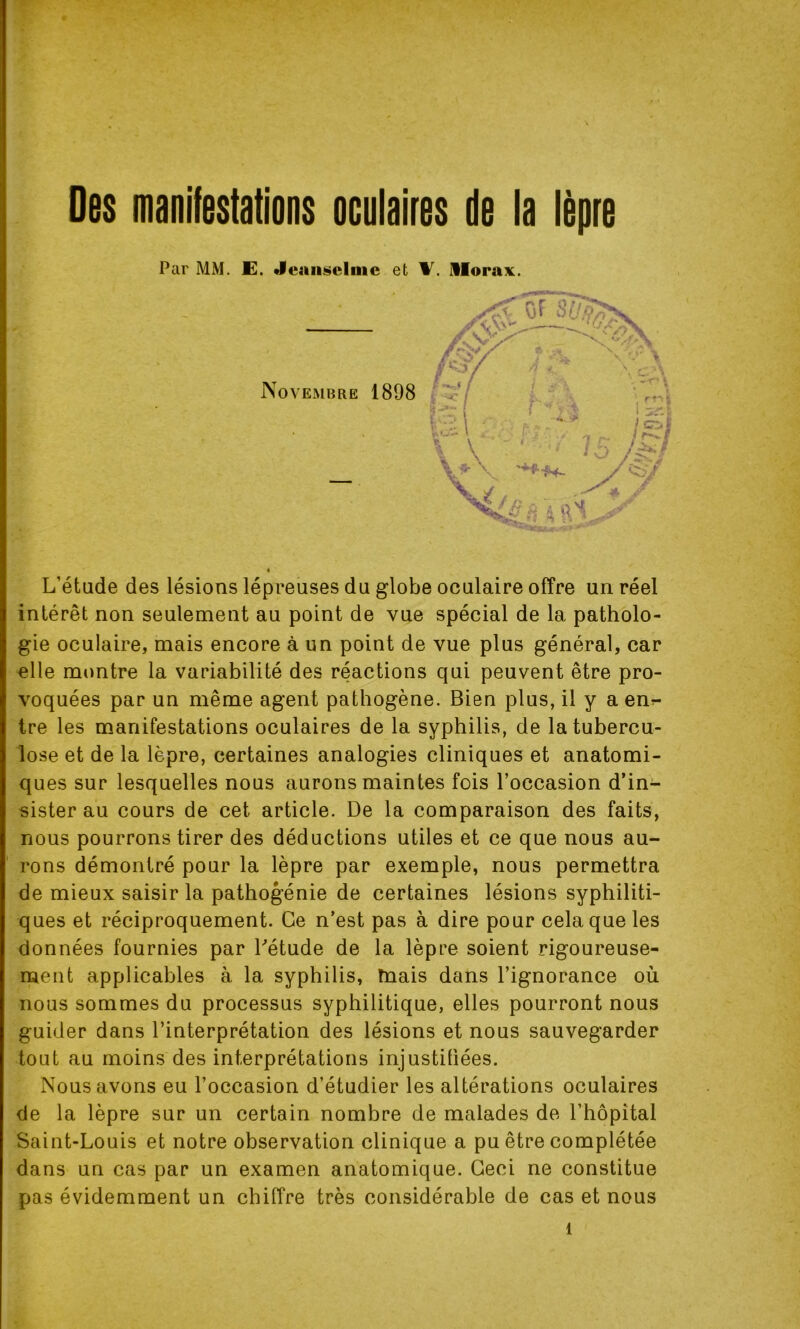 Des manifestations oculaires de la lèpre Par MM. E. Jeaiisclinc et Morax. Novembre 1898 L’étude des lésions lépreuses du globe oculaire offre un réel intérêt non seulement au point de vue spécial de la patholo- gie oculaire, mais encore à un point de vue plus général, car elle montre la variabilité des réactions qui peuvent être pro- voquées par un même agent pathogène. Bien plus, il y a enr- tre les manifestations oculaires de la syphilis, de la tubercu- lose et de la lèpre, certaines analogies cliniques et anatomi- ques sur lesquelles nous aurons maintes fois l’occasion d’in- sister au cours de cet article. De la comparaison des faits, nous pourrons tirer des déductions utiles et ce que nous au- rons démontré pour la lèpre par exemple, nous permettra de mieux saisir la pathogénie de certaines lésions syphiliti- ques et réciproquement. Ce n’est pas à dire pour cela que les données fournies par l'étude de la lèpre soient rigoureuse- ment applicables à la syphilis, mais dans l’ignorance où nous sommes du processus syphilitique, elles pourront nous guider dans l’interprétation des lésions et nous sauvegarder tout au moins des interprétations injustifiées. Nous avons eu l’occasion d’étudier les altérations oculaires de la lèpre sur un certain nombre de malades de l’hôpital Saint-Louis et notre observation clinique a pu être complétée dans un cas par un examen anatomique. Ceci ne constitue pas évidemment un chiffre très considérable de cas et nous