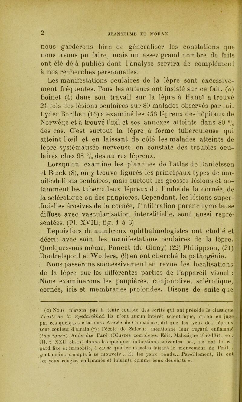 9 JEANSELME ET MORAX nous garderons bien de généraliser les constations que nous avons pu faire, mais un assez grand nombre de faits ont été déjà publiés dont l’analyse servira de complément à nos recherches personnelles. Les manifestations oculaires de la lèpre sont excessive- ment fréquentes. Tous les auteurs ont insisté sur ce fait, (ci) Boinet (4) dans son travail sur la lèpre à Hanoï a trouvé 24 fois des lésions oculaires sur 80 malades observés par lui. Lyder Borthen (16) a examiné les 456 lépreux des hôpitaux de Norwège et à trouvé l’oeil et ses annexes atteints dans 80 % des cas. C’est surtout la lèpre à forme tuberculeuse qui atteint l’œil et en laissant de côté les malades atteints de lèpre systématisée nerveuse, on constate des troubles ocu- laires chez 98 % des autres lépreux. Lorsqu’on examine les planches de l’atlas de Danielssen et Bœck (8), on y trouve figurés les principaux types de ma- nifestations oculaires, mais surtout les grosses lésions et no- tamment les tuberculeux lépreux du limbe de la cornée, de la sclérotique ou des paupières. Cependant, les lésions super- ficielles érosives de la cornée, l’infiltration parenchymateuse diffuse avec vascularisation interstitielle, sont aussi repré- sentées. (PL XVIII, fi g. 1 à 6). Depuis lors de nombreux ophthalmologistes ont étudié et décrit avec soin les manifestations oculaires de la lèpre. Quelques-uns même, Poncet (de Cluny) (22) Philippson, (21) Doutrelepont et Wolters, (9) en ont cherché 1a. pathogénie. Nous passerons successivement en revue les localisations de la lèpre sur les différentes parties de l’appareil visuel : Nous examinerons les paupières, conjonctive, sclérotique, cornée, iris et membranes profondes. Disons de suite que (a) Nous n’avons pas à tenir compte des écrits qui ont précédé le classique Traité de la Spedalskhed. Ils n’ont aucun intérêt scientifique, qu’on en juge par ces quelques citations: Aretée de Cappadoce, dit que les yeux des lépreux sont couleur d’airain (?) ; l’école de Salerne mentionne leur regard enflammé (lux ignea), Ambroise Paré (OEuvres complètes. Edit. Malgaigne 1840-1841, vol. III. t. XXII, ch. ix) donne les quelques indications suivantes : «... ils ont le re- gard fixe et immobile, k cause que les muscles laisant. le mouvement de l’œil... sont moins prompts à se mouvoir... Et les yeux ronds... Pareillement, ils ont les yeux rouges, enflammés et luisants comme ceux des chats ».