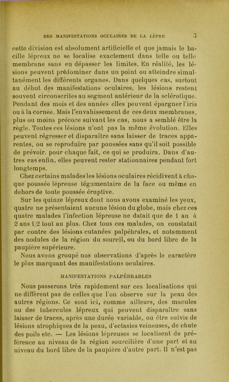 cette division est absolument artificielle et que jamais le ba- cille lépreux ne se localise exactement dans telle ou telle membrane sans en dépasser les limites. En réalité, les lé- sions peuvent prédominer dans un point ou atteindre simul- tanément les différents organes. Dans quelques cas, surtout au début des manifestations oculaires, les lésions restent souvent circonscrites au segment antérieur de la sclérotique. Pendant des mois et des années elles peuvent épargner l'iris ou à la cornée. Mais l'envahissement de ces deux membranes, plus ou moins précoce suivant les cas, nous a semblé être la règle. Toutes ces lésions n'ont pas la même évolution. Elles peuvent régresser et disparaître sans laisser de traces appa- rentes, ou se reproduire par poussées sans qu’il soit possible de prévoir, pour chaque fait, ce qui se produira. Dans d’au- tres cas enfin, elles peuvent rester stationnaires pendant fort longtemps. Chez certains malades les lésions oculaires récidivent à cha- que poussée lépreuse tégumentaire de la face ou même en dehors de toute poussée éruptive. Sur les quinze lépreux dont nous avons examiné les yeux, quatre ne présentaient aucune lésion du globe, mais chez ces quatre malades l’infection lépreuse ne datait que de 1 an à 2 ans 1/2 tout au plus. Chez tous ces malades, on constatait par contre des lésions cutanées palpébrales, et notamment des nodules de la région du sourcil, ou du bord libre de la paupière supérieure. Nous avons groupé nos observations d’après le caractère le plus marquant des manifestations oculaires. MANIFESTATIONS PALPEBRABLES Nous passerons très rapidement sur ces localisations qui ne diffèrent pas de celles que l'on observe sur la peau des autres régions. Ce sont ici, comme ailleurs, des macules ou des tubercules lépreux qui peuvent disparaître sans laisser de traces, après une durée variable, ou être suivis de lésions atrophiques de la peau, d’ectasies veineuses, de chute des poils etc. — Les lésions lépreuses se localisent de pré- férence au niveau de la région sourcilière d’une part et au uiveau du bord libre de la paupière d’autre part. 11 n'est pas