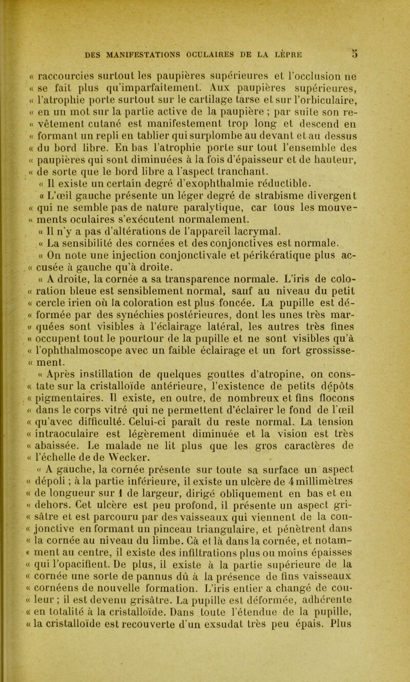 « raccourcies surtout les paupières supérieures et l’occlusion ne «se fait plus qu’imparfaitement. Aux paupières supérieures, « l’atropliie porte surtout sur le cartilage tarse et sur l’orbiculaire, « en un mot sur la partie active de la paupière ; par suite son re- « vêtement cutané est manifestement trop long et descend en « formant un repli en tablier qui surplombe au devant et au dessus « du bord libre. En bas l’atrophie porte sur tout l’ensemble des « paupières qui sont diminuées à la fois d’épaisseur et de hauteur, « de sorte que le bord libre a l'aspect tranchant. « Il existe un certain degré d’exophthalmie réductible. « L’œil gauche présente un léger degré de strabisme divergent « qui ne semble pas de nature paralytique, car tous les mouve- « ments oculaires s’exécutent normalement. « Il n'y a pas d’altérations de l’appareil lacrymal. « La sensibilité des cornées et des conjonctives est normale. « On note une injection conjonctivale et périkératique plus ac- . « cusée à gauche qu’à droite. « A droite, la cornée a sa transparence normale. L’iris de colo- « ration bleue est sensiblement normal, sauf au niveau du petit « cercle irien où la coloration est plus foncée. La pupille est dé- « formée par des synéchies postérieures, dont les unes très mar- « quées sont visibles à l’éclairage latéral, les autres très fines « occupent tout le pourtour de la pupille et ne sont visibles qu’à « l’ophthalmoscope avec un faible éclairage et un fort grossisse- « ment. « Après instillation de quelques gouttes d’atropine, on cons- « tate sur la cristalloïde antérieure, l’existence de petits dépôts «pigmentaires. 11 existe, en outre, de nombreux et fins flocons « dans le corps vitré qui ne permettent d’éclairer le fond de l’œil « qu’avec difficulté. Celui-ci paraît du reste normal. La tension « intraoculaire est légèrement diminuée et la vision est très « abaissée. Le malade 11e lit plus que les gros caractères de « l’échelle de de Wecker. « A gauche, la cornée présente sur toute sa surface un aspect « dépoli ; à la partie inférieure, il existe un ulcère de 4 millimètres « de longueur sur 1 de largeur, dirigé obliquement en bas et en « dehors. Cet ulcère est peu profond, il présente un aspect gri- « sâtre et est parcouru par des vaisseaux qui viennent de la con- « jonctive en formant un pinceau triangulaire, et pénètrent dans « la cornée au niveau du limbe. Gà et là dans la cornée, et notam- « ment au centre, il existe des infiltrations plus ou moins épaisses « qui l’opacifient. De plus, il existe à la partie supérieure de la « cornée une sorte de pannus dû à la présence de fins vaisseaux « cornéens de nouvelle formation. L’iris entier a changé de cou- « leur ; il est devenu grisâtre. La pupille est déformée, adhérente « en totalité à la cristalloïde. Dans toute l’étendue de la pupille, « la cristalloïde est recouverte d’un exsudât très peu épais. Plus