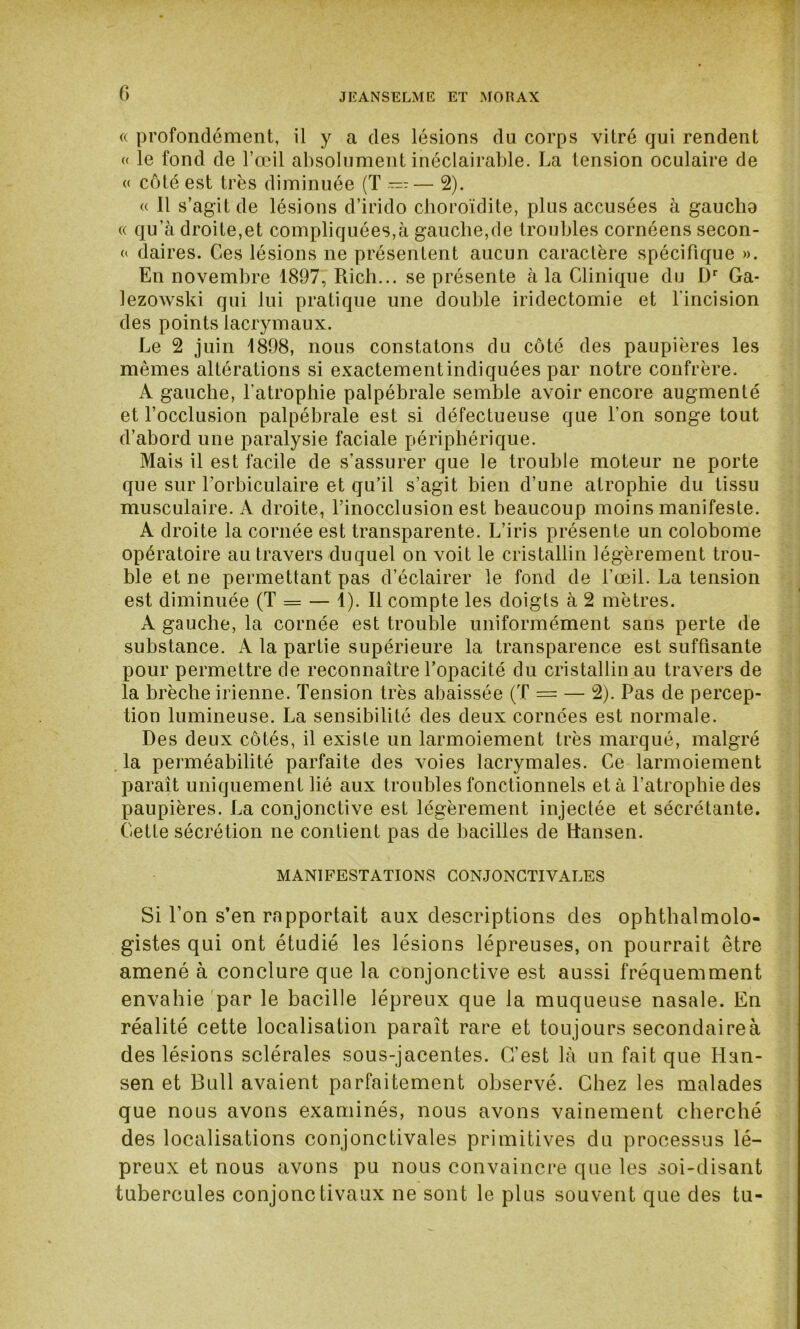 G « profondément, il y a des lésions du corps vitré qui rendent « le fond de l’œil absolument inéclairable. La tension oculaire de « côté est très diminuée (T — -— 2). « Il s’agit de lésions d’irido choroïdite, plus accusées à gauclia « qu’à droite,et compliquées,à gauche,de troubles cornéens secon- « daires. Ces lésions ne présentent aucun caractère spécifique ». En novembre 1897, Rich... se présente à la Clinique du Dr Ga- lezowski qui lui pratique une double iridectomie et l'incision des points lacrymaux. Le 2 juin 1898, nous constatons du côté des paupières les mêmes altérations si exactementindiquées par notre confrère. A gauche, l’atrophie palpébrale semble avoir encore augmenté et l’occlusion palpébrale est si défectueuse que l’on songe tout d’abord une paralysie faciale périphérique. Mais il est facile de s’assurer que le trouble moteur ne porte que sur l'orbiculaire et qu’il s’agit bien d’une atrophie du tissu musculaire. A droite, l’inocclusion est beaucoup moins manifeste. A droite la cornée est transparente. L’iris présente un colobome opératoire au travers duquel on voit le cristallin légèrement trou- ble et ne permettant pas d’éclairer le fond de l’œil. La tension est diminuée (T = — 1). Il compte les doigts à 2 mètres. A gauche, la cornée est trouble uniformément sans perte de substance. A la partie supérieure la transparence est suffisante pour permettre de reconnaître l’opacité du cristallin au travers de la brèche irienne. Tension très abaissée (T = — 2). Pas de percep- tion lumineuse. La sensibilité des deux cornées est normale. Des deux côtés, il existe un larmoiement très marqué, malgré la perméabilité parfaite des voies lacrymales. Ce larmoiement paraît uniquement lié aux troubles fonctionnels et à l’atrophie des paupières. La conjonctive est légèrement injectée et sécrétante. Cette sécrétion ne contient pas de bacilles de Hansen. MANIFESTATIONS CONJONCTIVALES Si Ton s’en rapportait aux descriptions des ophtalmolo- gistes qui ont étudié les lésions lépreuses, on pourrait être amené à conclure que la conjonctive est aussi fréquemment envahie par le bacille lépreux que la muqueuse nasale. En réalité cette localisation paraît rare et toujours secondaireà des lésions sclérales sous-jacentes. C’est là un fait que Han- sen et Bull avaient parfaitement observé. Chez les malades que nous avons examinés, nous avons vainement cherché des localisations conjonctivales primitives du processus lé- preux et nous avons pu nous convaincre que les soi-disant tubercules conjonctivaux ne sont le plus souvent que des tu-