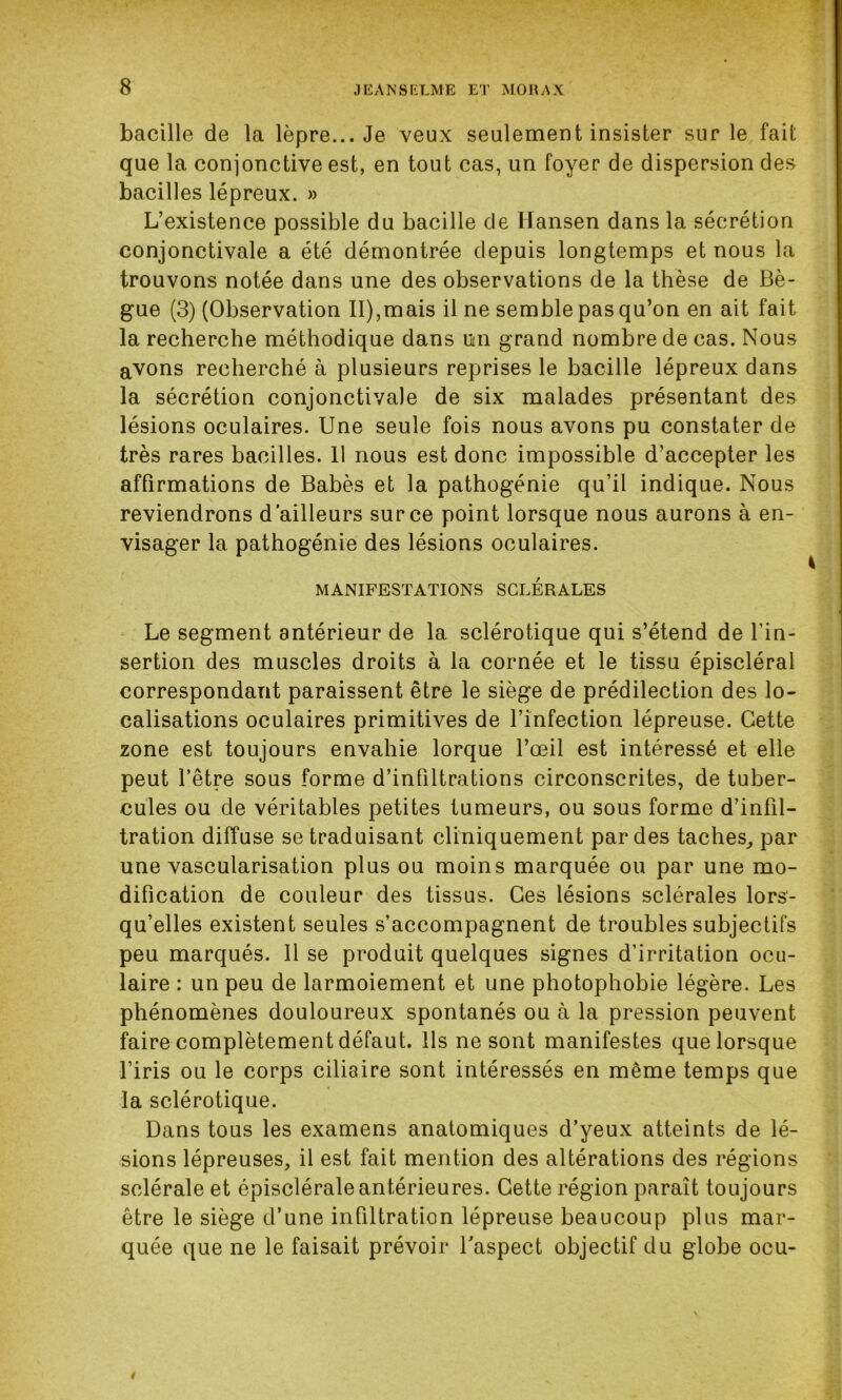 bacille de la lèpre... Je veux seulement insister sur le fait que la conjonctive est, en tout cas, un foyer de dispersion des bacilles lépreux. » L’existence possible du bacille de Hansen dans la sécrétion conjonctivale a été démontrée depuis longtemps et nous la trouvons notée dans une des observations de la thèse de Bè- gue (3) (Observation II),mais il ne semble pas qu’on en ait fait la recherche méthodique dans uni grand nombre de cas. Nous avons recherché à plusieurs reprises le bacille lépreux dans la sécrétion conjonctivale de six malades présentant des lésions oculaires. Une seule fois nous avons pu constater de très rares bacilles. 11 nous est donc impossible d’accepter les affirmations de Babès et la pathogénie qu’il indique. Nous reviendrons d'ailleurs sur ce point lorsque nous aurons à en- visager la pathogénie des lésions oculaires. MANIFESTATIONS SCLERALES Le segment antérieur de la sclérotique qui s’étend de l’in- sertion des muscles droits à la cornée et le tissu épiscléral correspondant paraissent être le siège de prédilection des lo- calisations oculaires primitives de l’infection lépreuse. Cette zone est toujours envahie lorque l’œil est intéressé et elle peut l’être sous forme d’infiltrations circonscrites, de tuber- cules ou de véritables petites tumeurs, ou sous forme d’infil- tration diffuse se traduisant cliniquement par des taches, par une vascularisation plus ou moins marquée ou par une mo- dification de couleur des tissus. Ces lésions sclérales lors- qu’elles existent seules s’accompagnent de troubles subjectifs peu marqués. 11 se produit quelques signes d’irritation ocu- laire : un peu de larmoiement et une photophobie légère. Les phénomènes douloureux spontanés ou à la pression peuvent faire complètement défaut. Ils ne sont manifestes que lorsque l’iris ou le corps ciliaire sont intéressés en même temps que la sclérotique. Dans tous les examens anatomiques d’yeux atteints de lé- sions lépreuses, il est fait mention des altérations des régions sclérale et épiscléraleantérieures. Cette région paraît toujours être le siège d’une infiltration lépreuse beaucoup plus mar- quée que ne le faisait prévoir l'aspect objectif du globe ocu- »