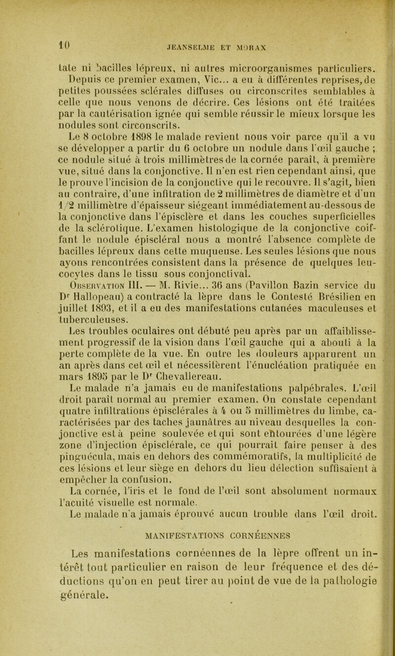 taLe ni bacilles lépreux, ni aulres microorganismes particuliers. Depuis ce premier examen, Vie... a eu à différentes reprises,de petites poussées sclérales diffuses ou circonscrites semblables à celle que nous venons de décrire. Ces lésions ont été traitées par la cautérisation ignée qui semble réussir le mieux lorsque les nodules sont circonscrits. Le 8 octobre 1898 le malade revient nous voir parce qu’il a vu se développer a partir du 6 octobre un nodule dans l’œil gauche ; ce nodule situé à trois millimètres de la cornée paraît, à première vue, situé dans la conjonctive. Il n’en est rien cependant ainsi, que le prouve l’incision de la conjonctive qui le recouvre. 11 s’agit, bien au contraire, d’une infitration de 2 millimètres de diamètre et d’un 1/2 millimètre d’épaisseur siégeant immédiatement au-dessous de la conjonctive dans l’épisclère et dans les couches superficielles de la sclérotique. L’examen histologique de la conjonctive coif- fant le nodule épiscléral nous a montré l’absence complète de bacilles lépreux dans cette muqueuse. Les seules lésions que nous ayons rencontrées consistent dans la présence de quelques leu- cocytes dans le tissu sous conjonctival. Observation III. — M. Rivie... 36 ans (Pavillon Bazin service du Dr Hallopeau) a contracté la lèpre dans le Contesté Brésilien en juillet 1893, et il a eu des manifestations cutanées maculeuses et tuberculeuses. Les troubles oculaires ont débuté peu après par un affaiblisse- ment progressif de la vision dans l’œil gauche qui a abouti à la perte complète de la vue. En outre les douleurs apparurent un an après dans cet œil et nécessitèrent l’énucléation pratiquée en mars 1895 par le Dr Chevallereau. Le malade n’a jamais eu de manifestations palpébrales. L’œil droit paraît normal au premier examen. On constate cependant quatre infiltrations épisclérales à 4 ou 5 millimètres du limbe, ca- ractérisées par des taches jaunâtres au niveau desquelles la con- jonctive esta peine soulevée et qui sont entourées d’une légère zone d’injection épisclérale, ce qui pourrait faire penser à des pinguécula, mais en dehors des commémoratifs, la multiplicité de ces lésions et leur siège en dehors du lieu détection suffisaient à empêcher la confusion. La cornée, l’iris et le fond de l’œil sont absolument normaux l’acuité visuelle est normale. Le malade n’a jamais éprouvé aucun trouble dans l’œil droit. MANIFESTATIONS CORNEENNES Les manifestations cornéennes de la lèpre offrent un in- térêt tout particulier en raison de leur fréquence et des dé- ductions qu’on en peut tirer au point de vue de la pathologie générale.