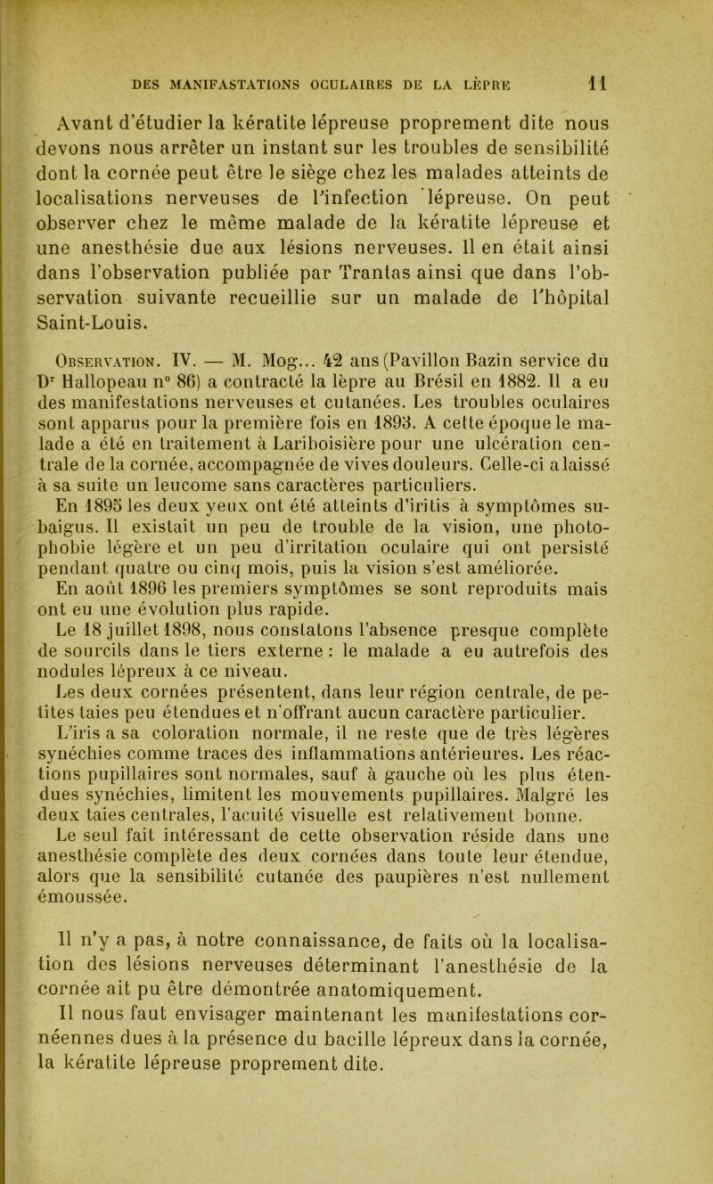 Avant d’étudier la kératite lépreuse proprement dite nous devons nous arrêter un instant sur les troubles de sensibilité dont la cornée peut être le siège chez les malades atteints de localisations nerveuses de l'infection lépreuse. On peut observer chez le même malade de la kératite lépreuse et une anesthésie due aux lésions nerveuses. 11 en était ainsi dans l’observation publiée par Trantas ainsi que dans l’ob- servation suivante recueillie sur un malade de l'hôpital Saint-Louis. Observation. IV. — M. Mog... 42 ans (Pavillon Bazin service du Dr Hallopeau n° 86) a contracté la lèpre au Brésil en 1882. Il a eu des manifestations nerveuses et cutanées. Les troubles oculaires sont apparus pour la première fois en 1893. A cette époque le ma- lade a été en traitement à Lariboisière pour une ulcération cen- trale de la cornée, accompagnée de vives douleurs. Celle-ci alaissé à sa suite un leucome sans caractères particuliers. En 1895 les deux yeux ont été atteints d’iritis à symptômes su- baigus. Il existait un peu de trouble de la vision, une photo- phobie légère et un peu d’irritation oculaire qui ont persisté pendant quatre ou cinq mois, puis la vision s’est améliorée. En août 1896 les premiers symptômes se sont reproduits mais ont eu une évolution plus rapide. Le 18 juillet 1898, nous constatons l’absence presque complète de sourcils dans le tiers externe : le malade a eu autrefois des nodules lépreux à ce niveau. Les deux cornées présentent, dans leur région centrale, de pe- tites taies peu étendues et n'offrant aucun caractère particulier. L’iris a sa coloration normale, il ne reste que de très légères synéchies comme traces des inflammations antérieures. Les réac- tions pupillaires sont normales, sauf à gauche où les plus éten- dues synéchies, limitent les mouvements pupillaires. Malgré les deux taies centrales, l’acuité visuelle est relativement bonne. Le seul fait intéressant de cette observation réside dans une anesthésie complète des deux cornées dans toute leur étendue, alors que la sensibilité cutanée des paupières n’est nullement émoussée. Il n’y a pas, à notre connaissance, de faits où la localisa- tion des lésions nerveuses déterminant l’anesthésie de la cornée ait pu être démontrée anatomiquement. Il nous faut envisager maintenant les manifestations cor- néennes dues à la présence du bacille lépreux dans la cornée, la kératite lépreuse proprement dite.