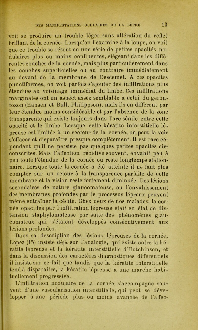 voit se produire un trouble léger sans altération du reflet brillant de la cornée. Lorsqu’on l'examine à la loupe, on voit que ce trouble se résout en une série de petites opacités no- dulaires plus ou moins confluentes, siégeant dans les diffé- rentes couches de la cornée, mais plus particulièrement dans les couches superficielles ou au contraire immédiatement au devant de la membrane de Descemet. A ces opacités punctiformes, on voit parfois s’ajouter des infiltrations plus étendues au voisinage immédiat du limbe. Ces infiltrations marginales ont un aspect assez semblable à celui du geron- toxon (Hansen et Bull, Philippson), mais ils en diffèrent par leur étendue moins considérable et par l’absence de la zone transparente qui existe toujours dans l’arc sénile entre cette opacité et le limbe. Lorsque cette kératite interstitielle lé- preuse est limitée à un secteur de la cornée, on peut la voir s’effacer et disparaître presque complètement. Il est rare ce- pendant qu’il ne persiste pas quelques petites opacités cir- conscrites. Mais l’affection récidive souvent, envahit peu à peu toute l’étendue de la cornée ou reste longtemps station- naire. Lorsque toute la cornée a été atteinte il ne faut plus compter sur un retour à la transparence parfaite de cette membrane et la vision reste fortement diminuée. Des lésions secondaires de nature glaucomateuse, ou l’envahissement des membranes profondes par le processus lépreux peuvent même entraîner la cécité. Chez deux de nos malades', la cor- née opacifiée par l’infiltration lépreuse était en état de dis- tension staphylomateuse par suite des phénomènes glau- comateux qui s’étaient développés consécutivement aux lésions profondes. Dans sa description des lésions lépreuses de la cornée, Lopez (15) insiste déjà sur l’analogie, qui existe entre la ké- ratite lépreuse et la kératite interstitielle d’Hutchinson, et dans la discussion des caractères diagnostiques différentiels il insiste sur ce fait que tandis que la kératite interstitielle tend à disparaître, la kératite lépreuse a une marche habi- tuellement progressive. L’infiltration nodulaire de la cornée s’accompagne sou- vent d’une vascularisation interstitielle, qui peut se déve- lopper à une période plus ou moins avancée de l’atfec-