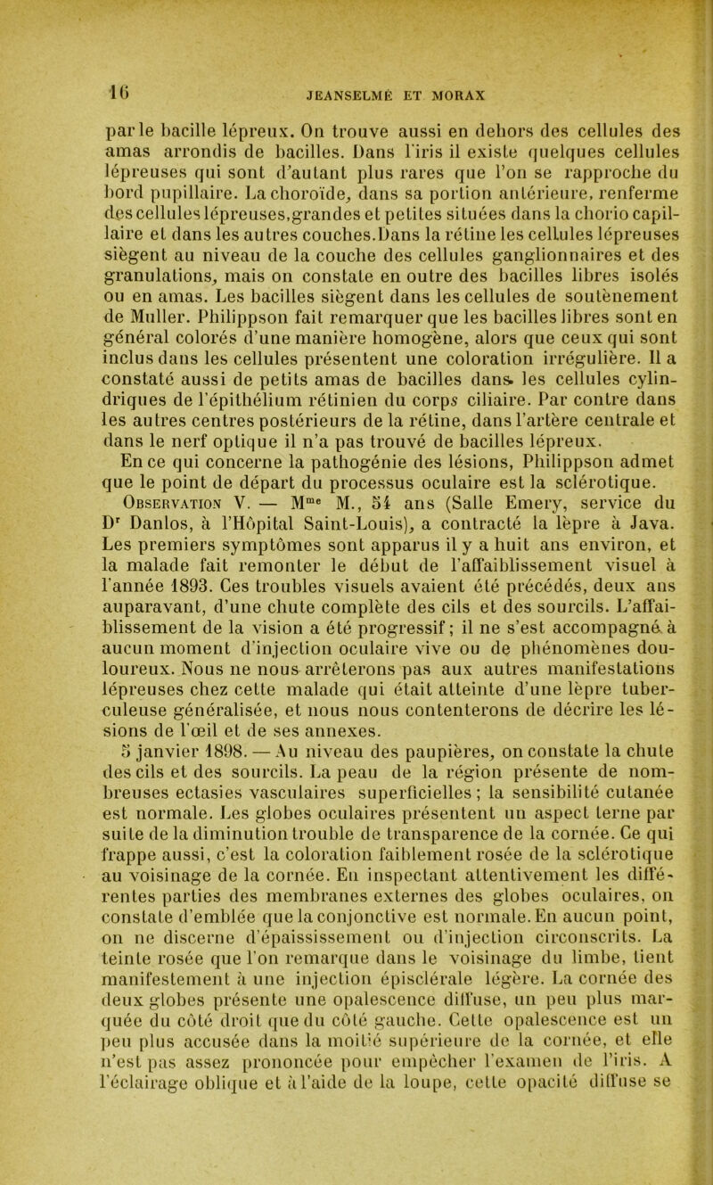 10 parle bacille lépreux. On trouve aussi en dehors des cellules des amas arrondis de bacilles. Dans l'iris il existe quelques cellules lépreuses qui sont d'autant plus rares que l’on se rapproche du bord pupillaire. La choroïde, dans sa portion antérieure, renferme des cellules lépreuses,grandes et petites situées dans la cliorio capil- laire et dans les autres couches.Dans la rétine les cellules lépreuses siègent au niveau de la couche des cellules ganglionnaires et des granulations, mais on constate en outre des bacilles libres isolés ou en amas. Les bacilles siègent dans les cellules de soutènement de Muller. Philippson fait remarquer que les bacilles libres sont en général colorés d’une manière homogène, alors que ceux qui sont inclus dans les cellules présentent une coloration irrégulière. lia constaté aussi de petits amas de bacilles dans. les cellules cylin- driques de l’épitliélium rétinien du corps ciliaire. Par contre dans les autres centres postérieurs de la rétine, dans l’artère centrale et dans le nerf optique il n’a pas trouvé de bacilles lépreux. En ce qui concerne la pathogénie des lésions, Philippson admet que le point de départ du processus oculaire est la sclérotique. Observation Y. — Mme M., 54 ans (Salle Emery, service du Dr Danlos, à l’Hôpital Saint-Louis), a contracté la lèpre à Java. Les premiers symptômes sont apparus il y a huit ans environ, et la malade fait remonter le début de l’affaiblissement visuel à l’année 1893. Ces troubles visuels avaient été précédés, deux ans auparavant, d’une chute complète des cils et des sourcils. L’affai- blissement de la vision a été progressif ; il ne s’est accompagné à aucun moment d’injection oculaire vive ou de phénomènes dou- loureux. Nous ne nous arrêterons pas aux autres manifestations lépreuses chez cette malade qui était atteinte d’une lèpre tuber- culeuse généralisée, et nous nous contenterons de décrire les lé- sions de l’œil et de ses annexes. 5 janvier 1898. — Au niveau des paupières, on constate la chute des cils et des sourcils. La peau de la région présente de nom- breuses ectasies vasculaires superficielles; la sensibilité cutanée est normale. Les globes oculaires présentent un aspect terne par suite de la diminution trouble de transparence de la cornée. Ce qui frappe aussi, c’est la coloration faiblement rosée de la sclérotique au voisinage de la cornée. En inspectant attentivement les diffé- rentes parties des membranes externes des globes oculaires, on constate d’emblée que la conjonctive est normale. En aucun point, on ne discerne d’épaississement ou d’injection circonscrits. La teinte rosée que l’on remarque dans le voisinage du limbe, tient manifestement à une injection épisclérale légère. La cornée des deux globes présente une opalescence diffuse, un peu plus mar- quée du côté droit que du côté gauche. Celte opalescence est un peu plus accusée dans la moitié supérieure de la cornée, et elle n’est pas assez prononcée pour empêcher l’examen de l’iris. A l’éclairage oblique et à l’aide de la loupe, cette opacité diffuse se