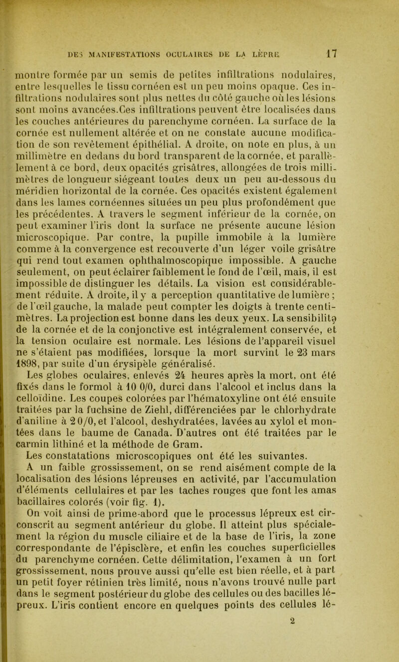 montre formée par un semis de petites infiltrations nodulaires, entre lesquelles le tissu cornéenest un peu moins opaque. Ces in- filtrations nodulaires sont plus nettes du côté gauche où les lésions sont moins avancées.Ges infiltrations peuvent être localisées dans les couches antérieures du parenchyme cornéen. La surface de la cornée est nullement altérée et on ne constate aucune modifica- tion de son revêtement épithélial. A droite, on note en plus, à un millimètre en dedans du bord transparent de la cornée, et parallè- lement à ce bord, deux opacités grisâtres, allongées de trois milli- mètres de longueur siégeant toutes deux un peu au-dessous du méridien horizontal de la cornée. Ces opacités existent également dans les lames cornéennes situées un peu plus profondément que les précédentes. A travers le segment inférieur de la cornée, on peut examiner l’iris dont la surface ne présente aucune lésion microscopique. Par contre, la pupille immobile à la lumière comme à la convergence est recouverte d’un léger voile grisâtre qui rend tout examen ophthalmoscopique impossible. A gauche seulement, on peut éclairer faiblement le fond de l’œil, mais, il est impossible de distinguer les détails. La vision est considérable- ment réduite. A droite, il y a perception quantitative de lumière ; de l'œil gauche, la malade peut compter les doigts à trente centi- mètres. La projection est bonne dans les deux yeux. La sensibilité de la cornée et de la conjonctive est intégralement conservée, et la tension oculaire est normale. Les lésions de l’appareil visuel ne s’étaient pas modifiées, lorsque la mort survint le 23 mars 1898, par suite d’un érysipèle généralisé. Les globes oculaires, enlevés 24 heures après la mort, ont été fixés dans le formol à 10 0/0, durci dans l’alcool et inclus dans la celloïdine. Les coupes colorées par l’hématoxyline ont été ensuite traitées par la fuchsine de Ziehl, différenciées par le chlorhydrate d'aniline à 2 0/0, et l’alcool, deshydratées, lavées au xylol et mon- tées dans le baume de Canada. D’autres ont été traitées par le carmin lithiné et la méthode de Gram. Les constatations microscopiques ont été les suivantes. A un faible grossissement, on se rend aisément compte de la localisation des lésions lépreuses en activité, par l’accumulation d’éléments cellulaires et par les taches rouges que font les amas bacillaires colorés (voir fig. 1). On voit ainsi de prime-abord que le processus lépreux est cir- conscrit au segment antérieur du globe. 11 atteint plus spéciale- ment la région du muscle ciliaire et de la base de l’iris, la zone correspondante de l’épisclère, et enfin les couches superficielles du parenchyme cornéen. Cette délimitation, l'examen à un fort grossissement, nous prouve aussi qu’elle est bien réelle, et à part un petit foyer rétinien très limité, nous n’avons trouvé nulle part dans le segment postérieur du globe des cellules ou des bacilles lé- preux. L’iris contient encore en quelques points des cellules lé- 2