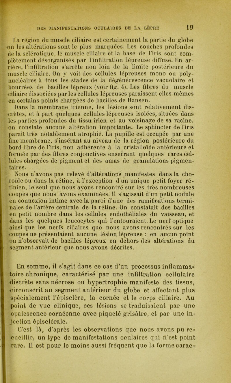 La région du muscle ciliaire esl certainement la partie du globe où les altérations sont le plus marquées. Les couches profondes delà sclérotique, le muscle ciliaire et la base de l’iris sont com- plètement. désorganisés par l’infiltration lépreuse diffuse. En ar- rière, l’infiltration s’arrête non loin de la limite postérieure du muscle ciliaire. On y voit des cellules lépreuses mono ou poly- nucléaires à tous les stades de la dégénérescence vacuolaire et bourrées de bacilles lépreux (voir fig. 4). Les fibres du muscle ciliaire dissociées parles cellules lépreuses paraissent elles-mêmes en certains points chargées de bacilles de Hansen. Dans la membrane irienne, les lésions sont relativement dis- crètes, et à part quelques cellules lépreuses isolées, situées dans les parties profondes du tissu irien et au voisinage de sa racine, on constate aucune altération importante. Le sphincter de l’iris paraît très notablement atrophié. La pupille est occupée par une fine membrane, s’insérant au niveau de la région postérieure du bord libre de l’iris, non adhérente à la cristalloïde antérieure et formée par des fibres conjonctives enserrant quelques rares cel- lules chargées de pigment et des amas de granulations pigmen- taires. Nous n’avons pas relevé d’altérations manifestes dans la cho- roïde ou dans la rétine, à l’exception d’un unique petit foyer ré- tinien, le seul que nous ayons rencontré sur les très nombreuses coupes que nous avons examinées. 11 s’agissait d’un petit nodule en connexion intime avec la paroi d’une des ramifications termi- nales de l’artère centrale de la rétine. On constatait des bacilles en petit nombre dans les cellules endothéliales du vaisseau, et dans les quelques leucocytes qui l’entouraient. Le nerf optique ainsi que les nerfs ciliaires que nous avons rencontrés sur les coupes ne présentaient aucune lésion lépreuse : en aucun point on n’observait de bacilles lépreux en dehors des altérations du segment antérieur que nous avons décrites. En somme, il s’agit dans ce cas d’un processus inflamma- toire chronique, caractérisé par une infiltration cellulaire discrète sans nécrose ou hypertrophie manifeste des tissus, circonscrit au segment antérieur du globe et affectant plus spécialement l’épisclère, la cornée et le corps ciliaire. Au point de vue clinique, ces lésions se traduisaient par une opalescence cornéenne avec piqueté grisâtre, et par une in- jection épisclérale. C’est là, d’après les observations que nous avons pu re- cueillir, un type de manifestations oculaires qui n’est point rare. 11 est pour le moins aussi fréquent que la forme carac-