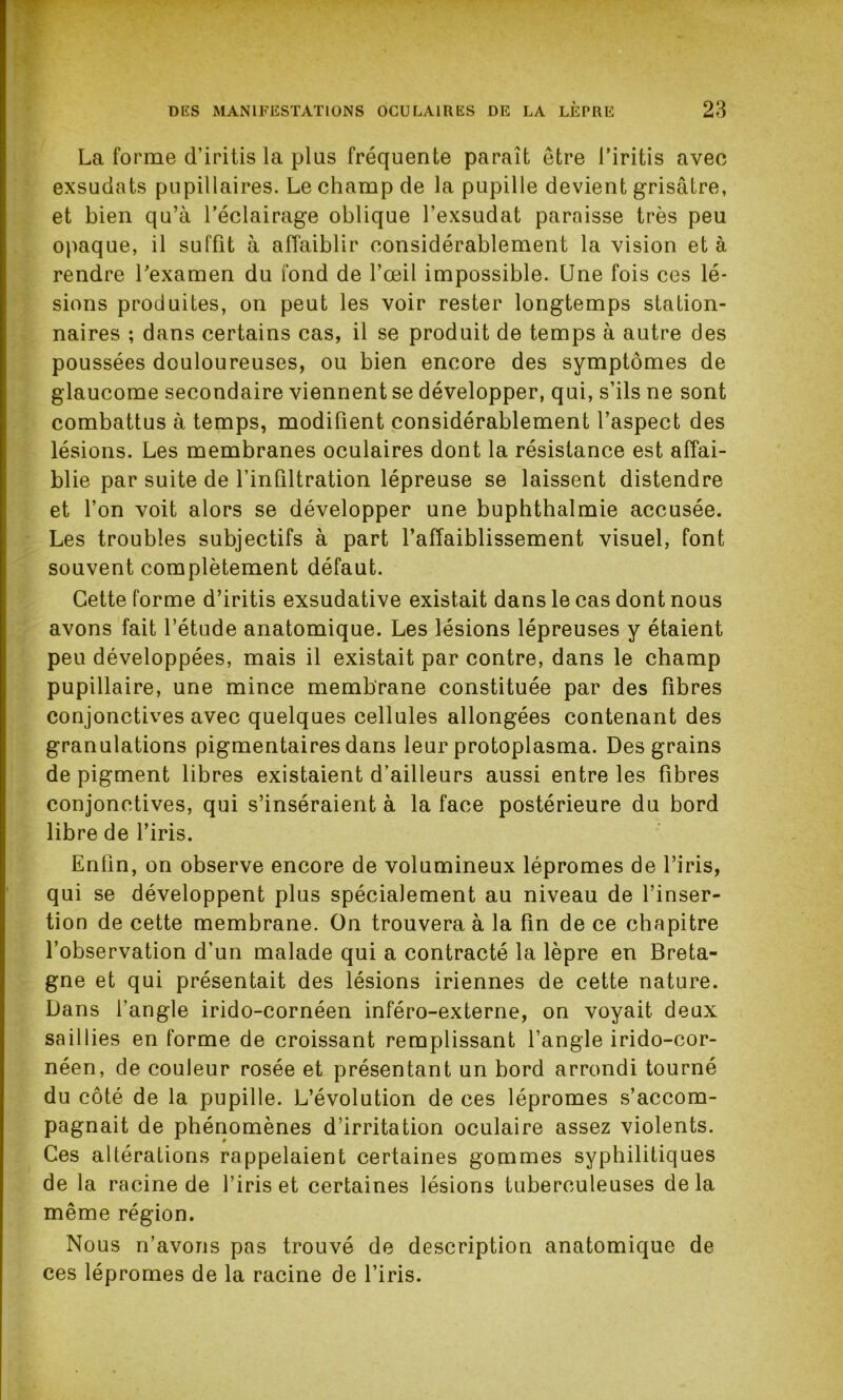 La forme d’iritis la plus fréquente parait être l’iritis avec exsudats pupillaires. Le champ de la pupille devient grisâtre, et bien qu’à l’éclairage oblique l’exsudât paraisse très peu opaque, il suffit à affaiblir considérablement la vision et à rendre l’examen du fond de l’œil impossible. Une fois ces lé- sions produites, on peut les voir rester longtemps station- naires ; dans certains cas, il se produit de temps à autre des poussées douloureuses, ou bien encore des symptômes de glaucome secondaire viennent se développer, qui, s’ils ne sont combattus à temps, modifient considérablement l’aspect des lésions. Les membranes oculaires dont la résistance est affai- blie par suite de l’infiltration lépreuse se laissent distendre et l’on voit alors se développer une buphthalmie accusée. Les troubles subjectifs à part l’affaiblissement visuel, font souvent complètement défaut. Cette forme d’iritis exsudative existait dans le cas dont nous avons fait l’étude anatomique. Les lésions lépreuses y étaient peu développées, mais il existait par contre, dans le champ pupillaire, une mince membrane constituée par des fibres conjonctives avec quelques cellules allongées contenant des granulations pigmentaires dans leur protoplasma. Des grains de pigment libres existaient d’ailleurs aussi entre les fibres conjonctives, qui s’inséraient à la face postérieure du bord libre de l’iris. Enfin, on observe encore de volumineux lépromes de l’iris, qui se développent plus spécialement au niveau de l’inser- tion de cette membrane. On trouvera à la fin de ce chapitre l’observation d’un malade qui a contracté la lèpre en Breta- gne et qui présentait des lésions iriennes de cette nature. Dans l’angle irido-cornéen inféro-externe, on voyait deux saillies en forme de croissant remplissant l’angle irido-cor- néen, de couleur rosée et présentant un bord arrondi tourné du côté de la pupille. L’évolution de ces lépromes s’accom- pagnait de phénomènes d’irritation oculaire assez violents. Ces altérations rappelaient certaines gommes syphilitiques de la racine de l’iris et certaines lésions tuberculeuses delà même région. Nous n’avons pas trouvé de description anatomique de ces lépromes de la racine de l’iris.