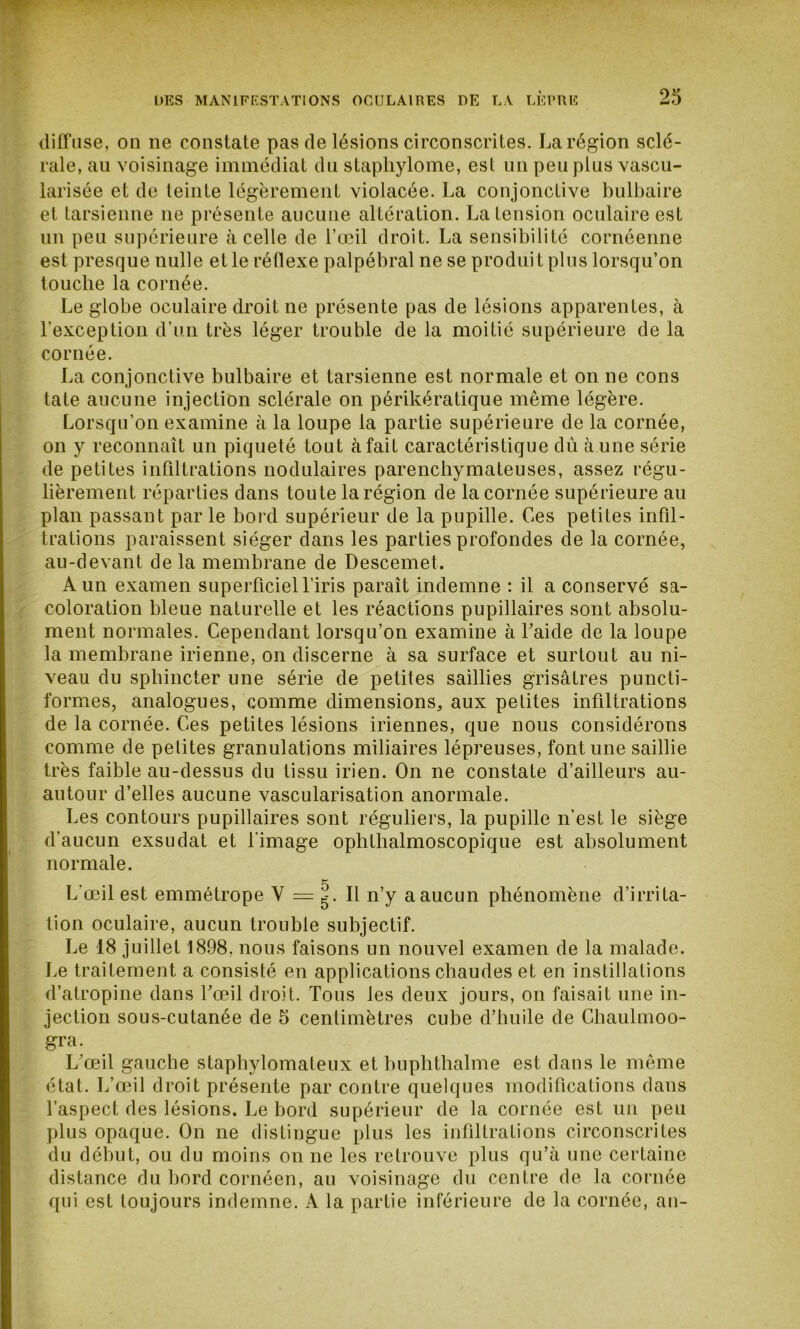 diffuse, on ne constate pas de lésions circonscrites. La région sclé- rale, au voisinage immédiat du staphylome, est un peu plus vascu- larisée et de teinte légèrement violacée. La conjonctive bulbaire et tarsienne ne présente aucune altération. La tension oculaire est un peu supérieure à celle de l’œil droit. La sensibilité cornéenne est presque nulle et le réflexe palpébral ne se produit plus lorsqu’on touche la cornée. Le globe oculaire droit ne présente pas de lésions apparentes, à l’exception d’un très léger trouble de la moitié supérieure de la cornée. La conjonctive bulbaire et tarsienne est normale et on ne cons tate aucune injection sclérale on périkératique même légère. Lorsqu’on examine à la loupe la partie supérieure de la cornée, on y reconnaît un piqueté tout à fait caractéristique dû à une série de petites infiltrations nodulaires parenchymateuses, assez régu- lièrement réparties dans toute la région de la cornée supérieure au plan passant par le bord supérieur de la pupille. Ces petites infil- trations paraissent siéger dans les parties profondes de la cornée, au-devant de la membrane de Descemet. A un examen superficiel l’iris paraît indemne : il a conservé sa- coloration bleue naturelle et les réactions pupillaires sont absolu- ment normales. Cependant lorsqu’on examine à Laide de la loupe la membrane irienne, on discerne à sa surface et surtout au ni- veau du sphincter une série de petites saillies grisâtres puncti- formes, analogues, comme dimensions, aux petites infiltrations de la cornée. Ces petites lésions iriennes, que nous considérons comme de petites granulations miliaires lépreuses, font une saillie très faible au-dessus du tissu irien. On ne constate d’ailleurs au- autour d’elles aucune vascularisation anormale. Les contours pupillaires sont réguliers, la pupille n’est le siège d’aucun exsudât et l'image ophthalmoscopique est absolument normale. L’œil est emmétrope V = g. Il n’y a aucun phénomène d’irrita- tion oculaire, aucun trouble subjectif. Le 18 juillet 1898. nous faisons un nouvel examen de la malade. Le traitement a consisté en applications chaudes et en instillations d’atropine dans l’œil droit. Tous les deux jours, on faisait une in- jection sous-cutanée de 5 centimètres cube d’huile de Chaulmoo- gra. L’œil gauche staphylomateux et buphthalme est dans le même état. L’œil droit présente par contre quelques modifications dans l’aspect des lésions. Le bord supérieur de la cornée est un peu plus opaque. On ne distingue plus les infiltrations circonscrites du début, ou du moins on ne les retrouve plus qu’à une certaine distance du bord cornéen, au voisinage du centre de la cornée qui est toujours indemne. À la partie inférieure de la cornée, an-