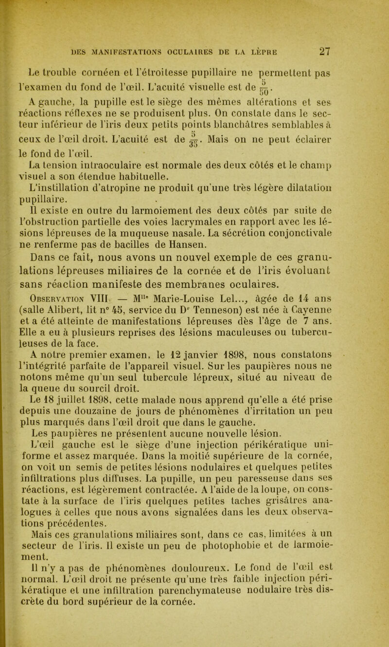 Le trouble cornéen et l'étroitesse pupillaire ne permettent pas l'examen du fond de l’œil. L’acuité visuelle est de ^. 50 A gauche, la pupille est le siège des mêmes altérations et ses- réactions réflexes ne se produisent plus. On constate dans le sec- teur inférieur de l’iris deux petits points blanchâtres semblables à 5 ceux de l’œil droit. L’acuité est de Mais on ne peut éclairer le fond de l’œil. La tension intraoculaire est normale des deux côtés et le champ visuel a son étendue habituelle. L’instillation d’atropine ne produit qu'une très légère dilatation pupillaire. 11 existe en outre du larmoiement des deux côtés par suite de l'obstruction partielle des voies lacrymales en rapport avec les lé- sions lépreuses de la muqueuse nasale. La sécrétion conjonctivale ne renferme pas de bacilles de Hansen. Dans ce fait, nous avons un nouvel exemple de ces granu- lations lépreuses miliaires de la cornée et de Liris évoluant sans réaction manifeste des membranes oculaires. Obsera^ation VIII — M11* Marie-Louise Lel..._, âgée de 14 ans (salle Alibert, lit n° 45, service du Dr Tenneson) est née à Cayenne et a été atteinte de manifestations lépreuses dès l’âge de 7 ans. Elle a eu à plusieurs reprises des lésions maculeuses ou tubercu- leuses de la face. A notre premier examen, le 12 janvier 1898, nous constatons l’intégrité parfaite de l’appareil visuel. Sur les paupières nous ne notons même qu’un seul tubercule lépreux, situé au niveau de la queue du sourcil droit. Le 18 juillet 1898, cette malade nous apprend qu’elle a été prise depuis une douzaine de jours de phénomènes d’irritation un peu plus marqués dans l’œil droit que dans le gauche. Les paupières ne présentent aucune nouvelle lésion. L’œil gauche est le siège d’une injection périkératique uni- forme et assez marquée. Dans la moitié supérieure de la cornée, on voit un semis de petites lésions nodulaires et quelques petites infiltrations plus diffuses. La pupille, un peu paresseuse dans ses réactions, est légèrement contractée. A l’aide de la loupe, on cons- tate à la surface de l’iris quelques petites taches grisâtres ana- logues à celles que nous avons signalées dans les deux observa- tions précédentes. Mais ces granulations miliaires sont, dans ce cas, limitées à un secteur de l iris. Il existe un peu de photophobie et de larmoie- ment. 11 n’y a pas de phénomènes douloureux. Le fond de l’œil est normal. L’œil droit ne présente qu’une très faible injection péri- kératique et une infiltration parenchymateuse nodulaire très dis- crète du bord supérieur de la cornée.