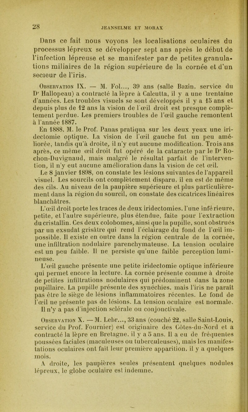 Dans ce fait nous voyons les localisations oculaires du processus lépreux se développer sept ans après le début de l’infection lépreuse et se manifester par de petites granula- tions miliaires de la région supérieure de la cornée et d’un secieur de l’iris. Observation IX. — M. Fol..., 39 ans (salle Bazin, service du D' Hallopeau) a contracté la lèpre à Calcutta, il y a une trentaine d’années. Les troubles visuels se sont développés il y a 15 ans et depuis plus de 12 ans la vision de l'œil droit est presque complè- tement perdue. Les premiers troubles de l’œil gauche remontent à l’année 1887. En 1888, M. le Prof. Panas pratiqua sur les deux yeux une iri- dectomie optique. La vision de l’œil gauche fut un peu amé- liorée, tandis qu’à droite, il n’y eut aucune modification. Trois ans après, ce même œil droit fut opéré de la cataracte par le Dr Ro- chon-Duvignaud, mais malgré le résultat parfait de l’interven- tion, il n’y eut aucune amélioration dans la vision de cet œil. Le 8 janvier 1898, on constate les lésions suivantes de l’appareil visuel. Les sourcils ont complètement disparu, il en est de même des cils. Au niveau de la paupière supérieure et plus particulière- ment dans la région du sourcil, on constate des cicatrices linéaires blanchâtres. L’œil droit porte les traces de deux iridectomies, l’une inférieure, petite, et l’autre supérieure, plus étendue, faite pour l’extraction du cristallin. Ces deux colobomes, ainsi que la pupille, sont obstrués par un exsudât grisâtre qui rend l’éclairage du fond de l’œil im- possible. Il existe en outre dans la région centrale de la cornée, une infiltration nodulaire parenchymateuse. La tension oculaire est un peu faible. Il ne persiste qu’une faible perception lumi- neuse. L’œil gauche présente une petite iridectomie optique inférieure qui permet encore la lecture. La cornée présente comme à droite de petites infiltrations nodulaires qui prédominent dans la zone pupillaire. La pupille présente des synéchies, mais l’iris ne parait pas être le siège de lésions inflammatoires récentes. Le fond de l’œil ne présente pas de lésions. La tension oculaire est normale. Il n’y a pas d’injection sclérale ou conjonctivale. Observation X. — M. Lebr..., 33 ans (couché 22, salle Saint-Louis, service du Prof. Fournier) est originaire des Côtes-du-Nord et a contracté la lèpre en Bretagne, il y a 5 ans. 11 a eu de fréquentes poussées faciales (maculeuses ou tuberculeuses), mais les manifes- tations oculaires ont fait leur première apparition, il y a quelques mois. A droite, les paupières seules présentent quelques nodules lépreux, le globe oculaire est indemne.